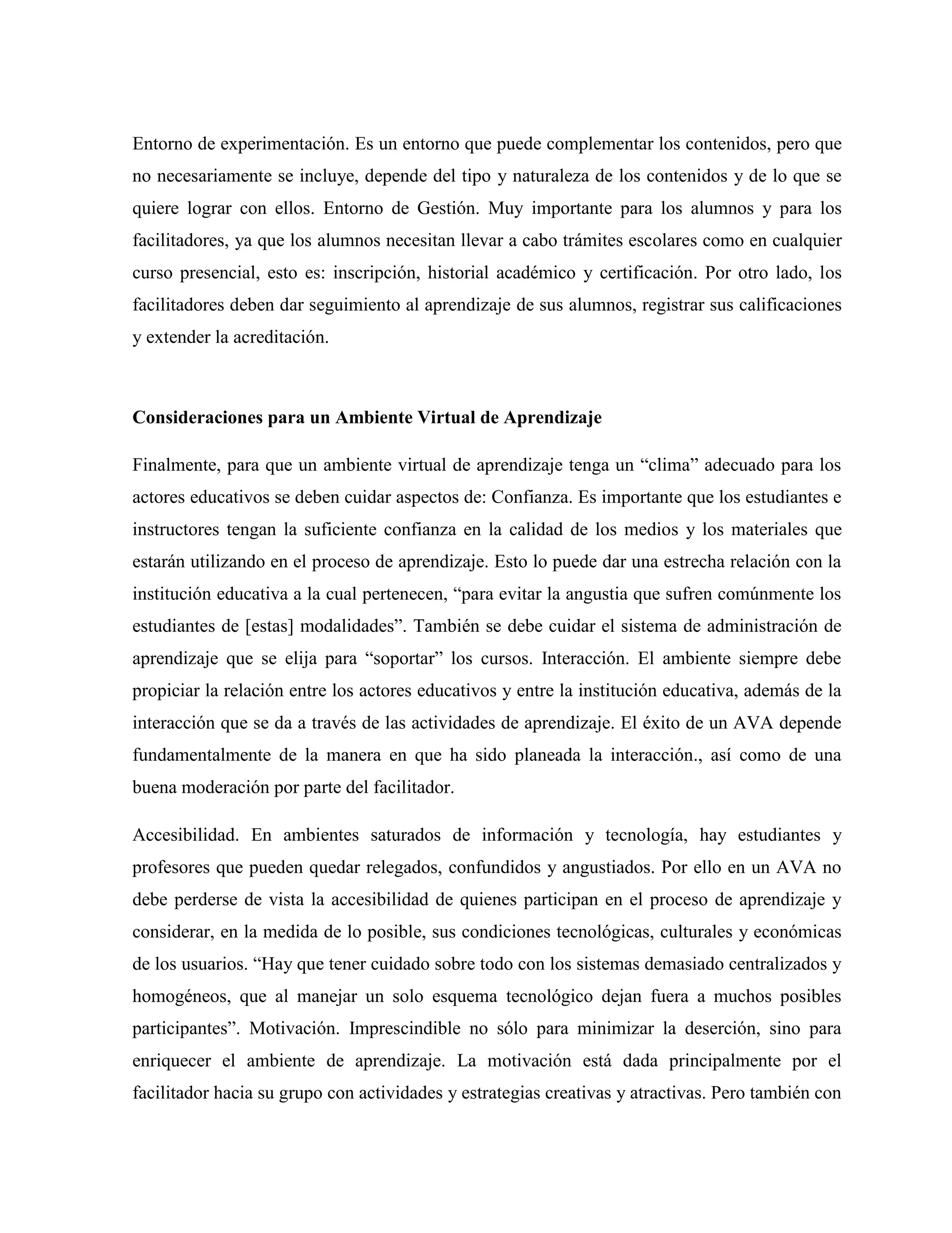 Entorno de experimentación. Es un entorno que puede complementar los contenidos, pero que
no necesariamente se incluye, depende del tipo y naturaleza de los contenidos y de lo que se
quiere lograr con ellos. Entorno de Gestión. Muy importante para los alumnos y para los
facilitadores, ya que los alumnos necesitan llevar a cabo trámites escolares como en cualquier
curso presencial, esto es: inscripción, historial académico y certificación. Por otro lado, los
facilitadores deben dar seguimiento al aprendizaje de sus alumnos, registrar sus calificaciones
y extender la acreditación.
Consideraciones para un Ambiente Virtual de Aprendizaje
Finalmente, para que un ambiente virtual de aprendizaje tenga un “clima” adecuado para los
actores educativos se deben cuidar aspectos de: Confianza. Es importante que los estudiantes e
instructores tengan la suficiente confianza en la calidad de los medios y los materiales que
estarán utilizando en el proceso de aprendizaje. Esto lo puede dar una estrecha relación con la
institución educativa a la cual pertenecen, “para evitar la angustia que sufren comúnmente los
estudiantes de [estas] modalidades”. También se debe cuidar el sistema de administración de
aprendizaje que se elija para “soportar” los cursos. Interacción. El ambiente siempre debe
propiciar la relación entre los actores educativos y entre la institución educativa, además de la
interacción que se da a través de las actividades de aprendizaje. El éxito de un AVA depende
fundamentalmente de la manera en que ha sido planeada la interacción., así como de una
buena moderación por parte del facilitador.
Accesibilidad. En ambientes saturados de información y tecnología, hay estudiantes y
profesores que pueden quedar relegados, confundidos y angustiados. Por ello en un AVA no
debe perderse de vista la accesibilidad de quienes participan en el proceso de aprendizaje y
considerar, en la medida de lo posible, sus condiciones tecnológicas, culturales y económicas
de los usuarios. “Hay que tener cuidado sobre todo con los sistemas demasiado centralizados y
homogéneos, que al manejar un solo esquema tecnológico dejan fuera a muchos posibles
participantes”. Motivación. Imprescindible no sólo para minimizar la deserción, sino para
enriquecer el ambiente de aprendizaje. La motivación está dada principalmente por el
facilitador hacia su grupo con actividades y estrategias creativas y atractivas. Pero también con
 