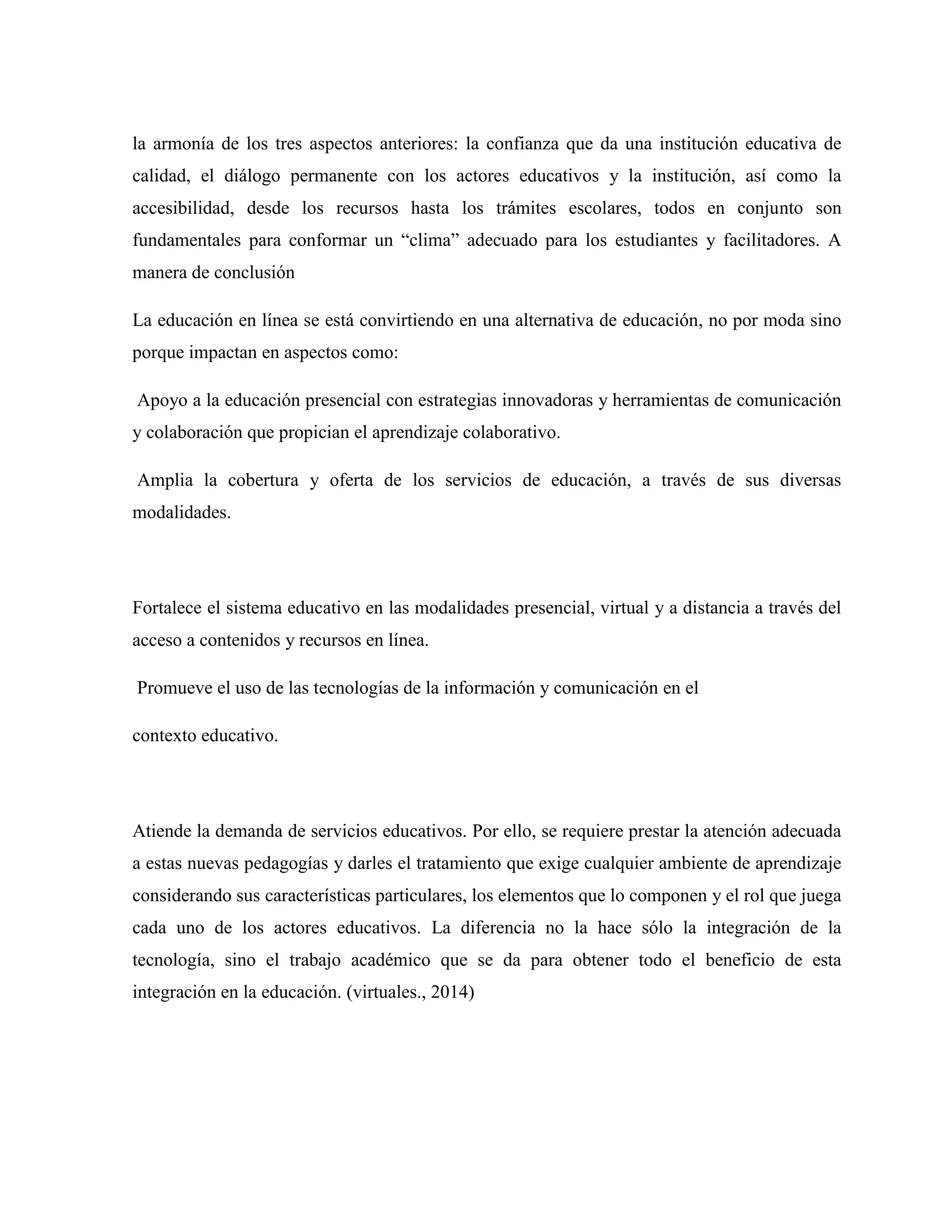 la armonía de los tres aspectos anteriores: la confianza que da una institución educativa de
calidad, el diálogo permanente con los actores educativos y la institución, así como la
accesibilidad, desde los recursos hasta los trámites escolares, todos en conjunto son
fundamentales para conformar un “clima” adecuado para los estudiantes y facilitadores. A
manera de conclusión
La educación en línea se está convirtiendo en una alternativa de educación, no por moda sino
porque impactan en aspectos como:
Apoyo a la educación presencial con estrategias innovadoras y herramientas de comunicación
y colaboración que propician el aprendizaje colaborativo.
Amplia la cobertura y oferta de los servicios de educación, a través de sus diversas
modalidades.
Fortalece el sistema educativo en las modalidades presencial, virtual y a distancia a través del
acceso a contenidos y recursos en línea.
Promueve el uso de las tecnologías de la información y comunicación en el
contexto educativo.
Atiende la demanda de servicios educativos. Por ello, se requiere prestar la atención adecuada
a estas nuevas pedagogías y darles el tratamiento que exige cualquier ambiente de aprendizaje
considerando sus características particulares, los elementos que lo componen y el rol que juega
cada uno de los actores educativos. La diferencia no la hace sólo la integración de la
tecnología, sino el trabajo académico que se da para obtener todo el beneficio de esta
integración en la educación. (virtuales., 2014)
 