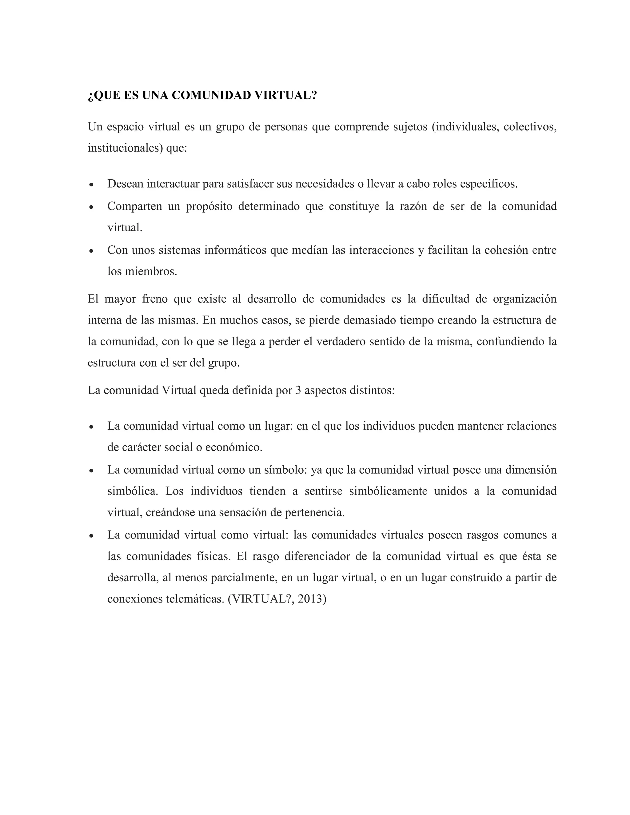 ¿QUE ES UNA COMUNIDAD VIRTUAL?
Un espacio virtual es un grupo de personas que comprende sujetos (individuales, colectivos,
institucionales) que:
 Desean interactuar para satisfacer sus necesidades o llevar a cabo roles específicos.
 Comparten un propósito determinado que constituye la razón de ser de la comunidad
virtual.
 Con unos sistemas informáticos que medían las interacciones y facilitan la cohesión entre
los miembros.
El mayor freno que existe al desarrollo de comunidades es la dificultad de organización
interna de las mismas. En muchos casos, se pierde demasiado tiempo creando la estructura de
la comunidad, con lo que se llega a perder el verdadero sentido de la misma, confundiendo la
estructura con el ser del grupo.
La comunidad Virtual queda definida por 3 aspectos distintos:
 La comunidad virtual como un lugar: en el que los individuos pueden mantener relaciones
de carácter social o económico.
 La comunidad virtual como un símbolo: ya que la comunidad virtual posee una dimensión
simbólica. Los individuos tienden a sentirse simbólicamente unidos a la comunidad
virtual, creándose una sensación de pertenencia.
 La comunidad virtual como virtual: las comunidades virtuales poseen rasgos comunes a
las comunidades físicas. El rasgo diferenciador de la comunidad virtual es que ésta se
desarrolla, al menos parcialmente, en un lugar virtual, o en un lugar construido a partir de
conexiones telemáticas. (VIRTUAL?, 2013)
 
