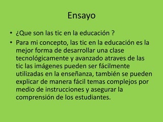 Ensayo
• ¿Que son las tic en la educación ?
• Para mi concepto, las tic en la educación es la
mejor forma de desarrollar una clase
tecnológicamente y avanzado atraves de las
tic las imágenes pueden ser fácilmente
utilizadas en la enseñanza, también se pueden
explicar de manera fácil temas complejos por
medio de instrucciones y asegurar la
comprensión de los estudiantes.
 
