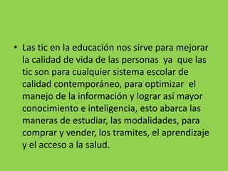• Las tic en la educación nos sirve para mejorar
la calidad de vida de las personas ya que las
tic son para cualquier sistema escolar de
calidad contemporáneo, para optimizar el
manejo de la información y lograr así mayor
conocimiento e inteligencia, esto abarca las
maneras de estudiar, las modalidades, para
comprar y vender, los tramites, el aprendizaje
y el acceso a la salud.
 