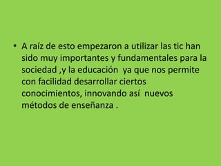 • A raíz de esto empezaron a utilizar las tic han
sido muy importantes y fundamentales para la
sociedad ,y la educación ya que nos permite
con facilidad desarrollar ciertos
conocimientos, innovando así nuevos
métodos de enseñanza .
 