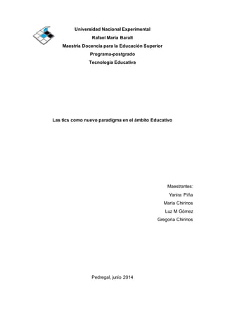 Universidad Nacional Experimental
Rafael María Baralt
Maestría Docencia para la Educación Superior
Programa-postgrado
Tecnología Educativa
Las tics como nuevo paradigma en el ámbito Educativo
Maestrantes:
Yanira Piña
María Chirinos
Luz M Gómez
Gregoria Chirinos
Pedregal, junio 2014
 