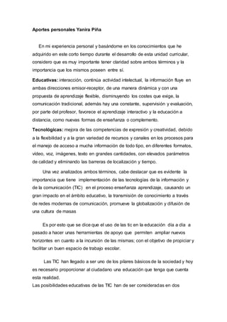 Aportes personales Yanira Piña
En mi experiencia personal y basándome en los conocimientos que he
adquirido en este corto tiempo durante el desarrollo de esta unidad curricular,
considero que es muy importante tener claridad sobre ambos términos y la
importancia que los mismos poseen entre sí.
Educativas: interacción, continúa actividad intelectual, la información fluye en
ambas direcciones emisor-receptor, de una manera dinámica y con una
propuesta de aprendizaje flexible, disminuyendo los costes que exige, la
comunicación tradicional, además hay una constante, supervisión y evaluación,
por parte del profesor, favorece el aprendizaje interactivo y la educación a
distancia, como nuevas formas de enseñanza o complemento.
Tecnológicas: mejora de las competencias de expresión y creatividad, debido
a la flexibilidad y a la gran variedad de recursos y canales en los procesos para
el manejo de acceso a mucha información de todo tipo, en diferentes formatos,
vídeo, voz, imágenes, texto en grandes cantidades, con elevados parámetros
de calidad y eliminando las barreras de localización y tiempo.
Una vez analizados ambos términos, cabe destacar que es evidente la
importancia que tiene implementación de las tecnologías de la información y
de la comunicación (TIC) en el proceso enseñanza aprendizaje, causando un
gran impacto en el ámbito educativo, la transmisión de conocimiento a través
de redes modernas de comunicación, promueve la globalización y difusión de
una cultura de masas
Es por esto que se dice que el uso de las tic en la educación día a día a
pasado a hacer unas herramientas de apoyo que permiten ampliar nuevos
horizontes en cuanto a la incursión de las mismas; con el objetivo de propiciar y
facilitar un buen espacio de trabajo escolar.
Las TIC han llegado a ser uno de los pilares básicos de la sociedad y hoy
es necesario proporcionar al ciudadano una educación que tenga que cuenta
esta realidad.
Las posibilidades educativas de las TIC han de ser consideradas en dos
 