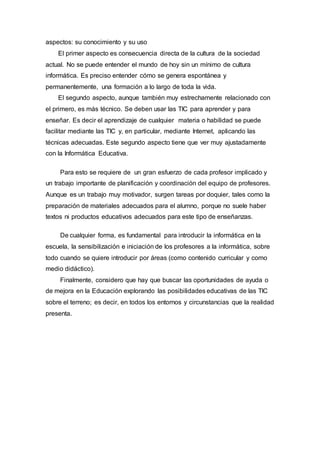 aspectos: su conocimiento y su uso
El primer aspecto es consecuencia directa de la cultura de la sociedad
actual. No se puede entender el mundo de hoy sin un mínimo de cultura
informática. Es preciso entender cómo se genera espontánea y
permanentemente, una formación a lo largo de toda la vida.
El segundo aspecto, aunque también muy estrechamente relacionado con
el primero, es más técnico. Se deben usar las TIC para aprender y para
enseñar. Es decir el aprendizaje de cualquier materia o habilidad se puede
facilitar mediante las TIC y, en particular, mediante Internet, aplicando las
técnicas adecuadas. Este segundo aspecto tiene que ver muy ajustadamente
con la Informática Educativa.
Para esto se requiere de un gran esfuerzo de cada profesor implicado y
un trabajo importante de planificación y coordinación del equipo de profesores.
Aunque es un trabajo muy motivador, surgen tareas por doquier, tales como la
preparación de materiales adecuados para el alumno, porque no suele haber
textos ni productos educativos adecuados para este tipo de enseñanzas.
De cualquier forma, es fundamental para introducir la informática en la
escuela, la sensibilización e iniciación de los profesores a la informática, sobre
todo cuando se quiere introducir por áreas (como contenido curricular y como
medio didáctico).
Finalmente, considero que hay que buscar las oportunidades de ayuda o
de mejora en la Educación explorando las posibilidades educativas de las TIC
sobre el terreno; es decir, en todos los entornos y circunstancias que la realidad
presenta.
 