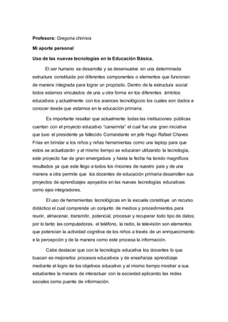 Profesora: Gregoria chirinos
Mi aporte personal
Uso de las nuevas tecnologías en la Educación Básica.
El ser humano se desarrolla y se desenvuelve en una determinada
estructura constituida por diferentes componentes o elementos que funcionan
de manera integrada para lograr un propósito. Dentro de la estructura social
todos estamos vinculados de una u otra forma en los diferentes ámbitos
educativos y actualmente con los avances tecnológicos los cuales son dados a
conocer desde que estamos en la educación primaria.
Es importante resaltar que actualmente todas las instituciones públicas
cuentan con el proyecto educativo “canaimita” el cual fue una gran iniciativa
que tuvo el presidente ya fallecido Comandante en jefe Hugo Rafael Chaves
Frías en brindar a los niños y niñas herramientas como una laptop para que
estos se actualizarán y al mismo tiempo se educaran utilizando la tecnología,
este proyecto fue de gran envergadura y hasta la fecha ha tenido magníficos
resultados ya que este llego a todos los rincones de nuestro país y de una
manera a otra permite que los docentes de educación primaria desarrollen sus
proyectos de aprendizajes apoyados en las nuevas tecnologías educativas
como ejes integradores.
El uso de herramientas tecnológicas en la escuela constituye un recurso
didáctico el cual comprende un conjunto de medios y procedimientos para
reunir, almacenar, transmitir, potencial, procesar y recuperar todo tipo de datos;
por lo tanto las computadoras, el teléfono, la radio, la televisión son elementos
que potencian la actividad cognitiva de los niños a través de un enriquecimiento
e la percepción y de la manera como este procesa la información.
Cabe destacar que con la tecnología educativa los docentes lo que
buscan es mejorarlos procesos educativos y de enseñanza aprendizaje
mediante el logro de los objetivos educativo y al mismo tiempo mostrar a sus
estudiantes la manera de interactuar con la sociedad aplicando las redes
sociales como puente de información.
 
