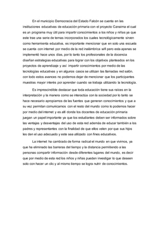 En el municipio Democracia del Estado Falcón se cuenta en las
instituciones educativas de educación primaria con el proyecto Canaima el cual
es un programa muy útil para impartir conocimientos a los niños y niñas ya que
este trae una serie de temas incorporados los cuales tecnológicamente sirven
como herramienta educativa, es importante mencionar que en solo una escuela
se cuenta con internet por medio de la red inalámbrica wifi pero esta apenas se
implementó hace unos días, por lo tanto los profesionales de la docencia
diseñan estrategias educativas para lograr con los objetivos planteados en los
proyectos de aprendizaje y así impartir conocimientos por medio de las
tecnologías educativas y en algunos casos se utilizan las llamadas red salón.
con todo estos avances no podemos dejar de mencionar que los participantes
muestras mayor interés por aprender cuando se trabaja utilizando la tecnología.
Es imprescindible destacar que toda educación tiene sus raíces en la
interpretación y la manera como se interactúa con la sociedad por lo tanto se
hace necesario apropiarnos de las fuentes que generan conocimientos y que a
su vez permitan comunicarnos con el resto del mundo como lo podemos hacer
por medio del internet y es allí donde los docentes de educación primaria
juegan un papel importante ya que los estudiantes deben ser informados sobre
las ventajas y desventajas del uso de esta red además de educar también a los
padres y representantes con la finalidad de que ellos velen por que sus hijos
les den el uso adecuado y este sea utilizado con fines educativos.
La internet ha cambiado de forma radical el mundo en que vivimos, ya
que ha eliminado las barreras del tiempo y la distancia permitiendo a las
personas compartir información desde diferentes lugares del mundo, es decir
que por medio de esta red los niños y niñas pueden investigar lo que deseen
solo con hacer un clic y al mismo tiempo se logra nutrir de conocimientos.
 