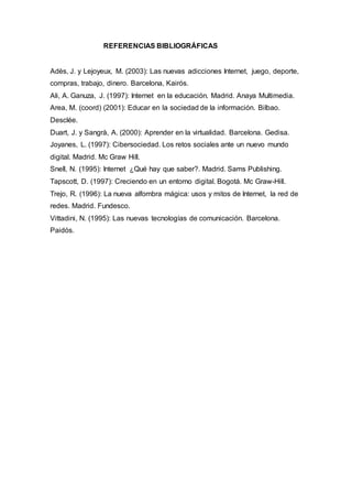 REFERENCIAS BIBLIOGRÁFICAS
Adès, J. y Lejoyeux, M. (2003): Las nuevas adicciones Internet, juego, deporte,
compras, trabajo, dinero. Barcelona, Kairós.
Ali, A. Ganuza, J. (1997): Internet en la educación. Madrid. Anaya Multimedia.
Area, M. (coord) (2001): Educar en la sociedad de la información. Bilbao.
Desclée.
Duart, J. y Sangrà, A. (2000): Aprender en la virtualidad. Barcelona. Gedisa.
Joyanes, L. (1997): Cibersociedad. Los retos sociales ante un nuevo mundo
digital. Madrid. Mc Graw Hill.
Snell, N. (1995): Internet ¿Qué hay que saber?. Madrid. Sams Publishing.
Tapscott, D. (1997): Creciendo en un entorno digital. Bogotá. Mc Graw-Hill.
Trejo, R. (1996): La nueva alfombra mágica: usos y mitos de Internet, la red de
redes. Madrid. Fundesco.
Vittadini, N. (1995): Las nuevas tecnologías de comunicación. Barcelona.
Paidós.
 