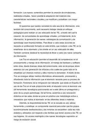 formación. Los nuevos contenidos permiten la creación de simulaciones,
realidades virtuales, hacen posible la adaptación del material a las
características nacionales o locales y se modifican y actualizan con mayor
facilidad.
Si queremos que nuestra sociedad no solo sea de la información, sino
también del conocimiento, será necesario trabajar desde un enfoque
pedagógico para realizar un uso adecuado de las TIC, a través del cual la
creación de comunidades de aprendizaje virtuales y el tratamiento de la
información, la generación de nuevas estrategias de comunicación y de
aprendizaje sean Imprescindibles. Para llevar a cabo estas acciones se
necesita un profesorado formado en este ámbito, que involucre a las TIC en la
enseñanza de su alumnado y los oriente en un uso adecuado de ellas.
También conviene destacar la necesidad de llevar a cabo una nueva campaña
de información.
Las Tics en educación permiten el desarrollo de competencias en el
procesamiento y manejo de la información, el manejo de hardware y software
entre otras, desde diversas áreas del conocimiento, esto se da porque ahora
estamos con una generación de niños/as a los cuales les gusta todo en la
virtualidad por diversos motivos y ellos mismos lo demandan. A través de las
Tics se consigue utilizar medios informáticos almacenando, procesando y
difundiendo toda la información que el alumno/a necesita para su proceso de
formación. Fenómeno de la inmigración tan relevante que existe en España. El
uso de las Tics en el aula proporciona tanto al educador como al alumno/a una
útil herramienta tecnológica posicionando así a este último en protagonista y
actor de su propio aprendizaje. De tal forma, asistimos a una renovación
didáctica en las aulas donde se pone en práctica una metodología activa e
innovadora que motiva al alumnado en las diferentes áreas o materias.
Además, la disponibilidad de las TIC en la escuela es una valiosa
herramienta y constituye un componente esencial para evitar que los grupos
económicamente desfavorecidos y las minorías se encuentren cada vez más
aislados y alineados con respecto a las familias que tienen acceso a las TIC en
sus hogares. Un acceso restringido a las nuevas tecnologías supondría un
riesgo de exclusión social.
 