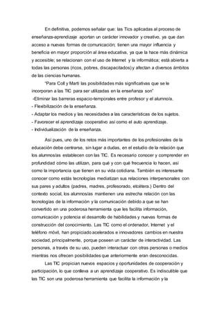En definitiva, podemos señalar que: las Tics aplicadas al proceso de
enseñanza-aprendizaje aportan un carácter innovador y creativo, ya que dan
acceso a nuevas formas de comunicación; tienen una mayor influencia y
beneficia en mayor proporción al área educativa, ya que la hace más dinámica
y accesible; se relacionan con el uso de Internet y la informática; está abierta a
todas las personas (ricos, pobres, discapacitados) y afectan a diversos ámbitos
de las ciencias humanas.
“Para Coll y Martí las posibilidades más significativas que se le
incorporan a las TIC para ser utilizadas en la enseñanza son”
-Eliminar las barreras espacio-temporales entre profesor y el alumno/a.
- Flexibilización de la enseñanza.
- Adaptar los medios y las necesidades a las características de los sujetos.
- Favorecer el aprendizaje cooperativo así como el auto aprendizaje.
- Individualización de la enseñanza.
Así pues, uno de los retos más importantes de los profesionales de la
educación debe centrarse, sin lugar a dudas, en el estudio de la relación que
los alumnos/as establecen con las TIC. Es necesario conocer y comprender en
profundidad cómo las utilizan, para qué y con qué frecuencia lo hacen, así
como la importancia que tienen en su vida cotidiana. También es interesante
conocer como estás tecnologías mediatizan sus relaciones interpersonales con
sus pares y adultos (padres, madres, profesorado, etcétera.) Dentro del
contexto social, los alumnos/as mantienen una estrecha relación con las
tecnologías de la información y la comunicación debido a que se han
convertido en una poderosa herramienta que les facilita información,
comunicación y potencia el desarrollo de habilidades y nuevas formas de
construcción del conocimiento. Las TIC como el ordenador, Internet y el
teléfono móvil, han propiciado acelerados e innovadores cambios en nuestra
sociedad, principalmente, porque poseen un carácter de interactividad. Las
personas, a través de su uso, pueden interactuar con otras personas o medios
mientras nos ofrecen posibilidades que anteriormente eran desconocidas.
Las TIC propician nuevos espacios y oportunidades de cooperación y
participación, lo que conlleva a un aprendizaje cooperativo. Es indiscutible que
las TIC son una poderosa herramienta que facilita la información y la
 
