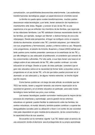 comunicación, con posibilidades desconocidas anteriormente. Las aceleradas
transformaciones tecnológicas juegan un papel decisivo en el ámbito social.
La familia no queda ajena a estas transformaciones, muchos padres
desconocen estas tecnologías y por tanto, tienen sensación de impotencia e
incertidumbre ante éstas. Regular y conocer el uso de las TIC es una
experiencia a la que se enfrentan los miembros de las familias, que repercute
en las relaciones familiares. Las TIC satisfacen diversas necesidades dentro de
las familias, por ejemplo, navegar por Internet o dedicar tiempo de ocio a los
videojuegos. Desde esta perspectiva, el hogar se configura como un espacio
donde los alumnos/as acceden a las TIC y también adquieren, por interacción
con sus progenitores y hermanos(as), pautas y criterios sobre su uso. Respecto
a los progenitores, el estudio de Amorós, Buxarrais y Casas (2002) señala que
tanto padres como madres presentan carencias en la enseñanza de las TIC y
por ello delegan su uso adecuado al profesorado, al considerar que carecen de
los conocimientos suficientes. Por otra parte, si sus hijos tienen una base en el
colegio sobre el uso adecuado de las TIC, ellos pueden continuar con esta
educación en el hogar. Desde un punto de vista particular, considero que el
gran reto educativo radica en la necesidad de formar tanto a docentes como a
progenitores en el uso de las TIC, a fin de que éstos puedan promover en el
alumnado un uso adecuado y, de alguna manera estrechar, la brecha digital
que les separa.
Como hemos podido ver a lo largo de este artículo es evidente que las
TICS han tenido, tienen y seguirán teniendo una enorme repercusión en la
sociedad en general y en el ámbito educativo en particular, pero este mundo
tecnológico tiene también sus pros y sus contras.
Las nuevas tecnologías pueden suministrar medios para la mejora de los
procesos de enseñanza y aprendizaje; para la gestión de los entornos
educativos en general; pueden facilitar la colaboración entre las familias, los
centros educativos, el mundo laboral y también pueden contribuir a superar las
desigualdades sociales; pero su utilización a favor o en contra de una sociedad
más justa dependerá en gran medida de la educación, de los conocimientos y
la capacidad crítica de sus usuarios.
De acuerdo con la normativa vigente “Las TIC deben estar al servicio de
una educación donde el alumno/a sea el protagonista de su propio aprendizaje
 