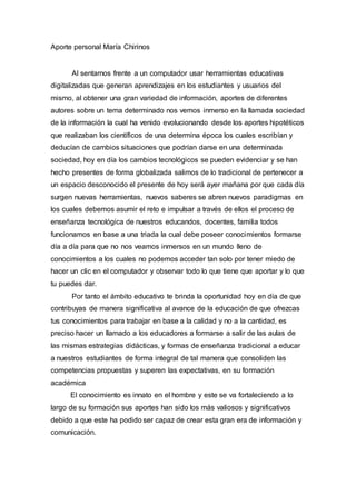 Aporte personal María Chirinos
Al sentarnos frente a un computador usar herramientas educativas
digitalizadas que generan aprendizajes en los estudiantes y usuarios del
mismo, al obtener una gran variedad de información, aportes de diferentes
autores sobre un tema determinado nos vemos inmerso en la llamada sociedad
de la información la cual ha venido evolucionando desde los aportes hipotéticos
que realizaban los científicos de una determina época los cuales escribían y
deducían de cambios situaciones que podrían darse en una determinada
sociedad, hoy en día los cambios tecnológicos se pueden evidenciar y se han
hecho presentes de forma globalizada salimos de lo tradicional de pertenecer a
un espacio desconocido el presente de hoy será ayer mañana por que cada día
surgen nuevas herramientas, nuevos saberes se abren nuevos paradigmas en
los cuales debemos asumir el reto e impulsar a través de ellos el proceso de
enseñanza tecnológica de nuestros educandos, docentes, familia todos
funcionamos en base a una triada la cual debe poseer conocimientos formarse
día a día para que no nos veamos inmersos en un mundo lleno de
conocimientos a los cuales no podemos acceder tan solo por tener miedo de
hacer un clic en el computador y observar todo lo que tiene que aportar y lo que
tu puedes dar.
Por tanto el ámbito educativo te brinda la oportunidad hoy en día de que
contribuyas de manera significativa al avance de la educación de que ofrezcas
tus conocimientos para trabajar en base a la calidad y no a la cantidad, es
preciso hacer un llamado a los educadores a formarse a salir de las aulas de
las mismas estrategias didácticas, y formas de enseñanza tradicional a educar
a nuestros estudiantes de forma integral de tal manera que consoliden las
competencias propuestas y superen las expectativas, en su formación
académica
El conocimiento es innato en el hombre y este se va fortaleciendo a lo
largo de su formación sus aportes han sido los más valiosos y significativos
debido a que este ha podido ser capaz de crear esta gran era de información y
comunicación.
 