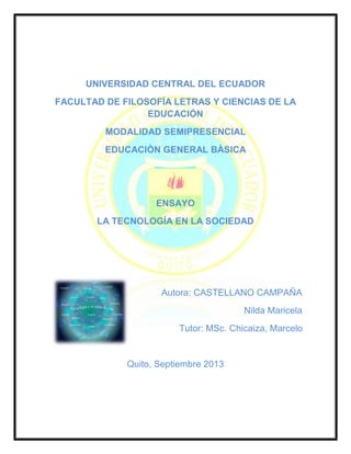 UNIVERSIDAD CENTRAL DEL ECUADOR
FACULTAD DE FILOSOFÍA LETRAS Y CIENCIAS DE LA
EDUCACIÓN
MODALIDAD SEMIPRESENCIAL
EDUCACIÒN GENERAL BÀSICA
ENSAYO
LA TECNOLOGÍA EN LA SOCIEDAD
Autora: CASTELLANO CAMPAÑA
Nilda Maricela
Tutor: MSc. Chicaiza, Marcelo
Quito, Septiembre 2013
 