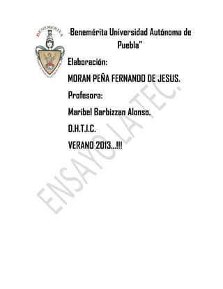 “Benemérita Universidad Autónoma de
Puebla”
Elaboración:
MORAN PEÑA FERNANDO DE JESUS.
Profesora:
Maribel Barbizzan Alonso.
D.H.T.I.C.
VERANO 2013…!!!
 
