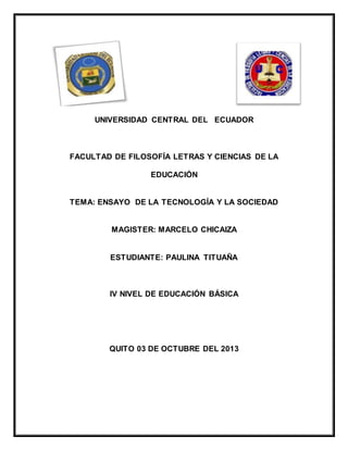 UNIVERSIDAD CENTRAL DEL ECUADOR
FACULTAD DE FILOSOFÍA LETRAS Y CIENCIAS DE LA
EDUCACIÓN
TEMA: ENSAYO DE LA TECNOLOGÍA Y LA SOCIEDAD
MAGISTER: MARCELO CHICAIZA
ESTUDIANTE: PAULINA TITUAÑA
IV NIVEL DE EDUCACIÓN BÁSICA
QUITO 03 DE OCTUBRE DEL 2013
 