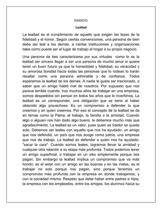 ENSAYO
Lealtad
La lealtad es el cumplimiento de aquello que exigen las leyes de la
fidelidad y el honor. Según ciertas convenciones, una persona de bien
debe ser leal a los demás, a ciertas instituciones y organizaciones
tales como puede ser el lugar de trabajo el hogar a su propio negocio.
Una persona de bes caracterizarse por sus virtudes como lo es la
lealtad ser sincero llegar a ser una persona de mucho amor si quiere
tener un buen futuro ya que la honestidad y fidelidad, su veracidad y
su amorosa bondad hacia todas las personas que lo rodean lo harán
resaltar como una persona admirable y de confianza. Todos
esperamos la lealtad de los demás. A nadie le gusta ser traicionado, o
saber que un amigo habló mal de nosotros. Por supuesto que nos
parece terrible cuando, tras muchos años de trabajar en una empresa,
somos despedidos sin pensar en todos los años que le invertimos. La
lealtad es un corresponder, una obligación que se tiene al haber
obtenido algo provechoso. Es un compromiso a defender lo que
creemos y en quien creemos. Por eso el concepto de la lealtad se da
en temas como la Patria, el trabajo, la familia o la amistad. Cuando
algo o alguien nos han dado algo bueno, le debemos mucho más que
agradecimiento. La lealtad es un valor, pues quien es traidor se queda
solo. Debemos ser leales con aquello que nos ha ayudado: un amigo
que nos defendió, un país que nos acoge como patria, una empresa
que nos da trabajo. La lealtad es defender a quien nos ha ayudado,
"sacar la cara". Cuando somos leales, logramos llevar la amistad y
cualquier otra relación a su etapa más profunda. Todos podemos tener
un amigo superficial, o trabajar en un sitio simplemente porque nos
pagan. Sin embargo la lealtad implica un compromiso que va más
hondo: es el estar con un amigo en las buenas y en las malas, es el
trabajar no solo porque nos pagan, sino porque tenemos un
compromiso más profunda con la empresa en donde trabajamos, y
con la sociedad misma. Respeto que debe haber entre padres e hijos,
la empresa con los empleados, entre los amigos, los alumnos hacia su
 