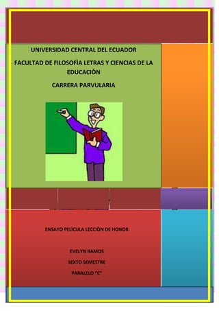UNIVERSIDAD CENTRAL DEL ECUADOR
FACULTAD DE FILOSOFÌA LETRAS Y CIENCIAS DE LA
EDUCACIÒN
CARRERA PARVULARIA

ENSAYO PELÌCULA LECCIÒN DE HONOR

EVELYN RAMOS
SEXTO SEMESTRE
PARALELO “C”

 
