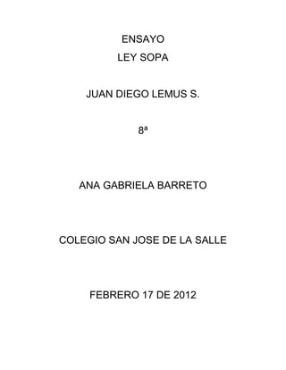 ENSAYO
         LEY SOPA


    JUAN DIEGO LEMUS S.


             8ª




   ANA GABRIELA BARRETO




COLEGIO SAN JOSE DE LA SALLE




     FEBRERO 17 DE 2012
 