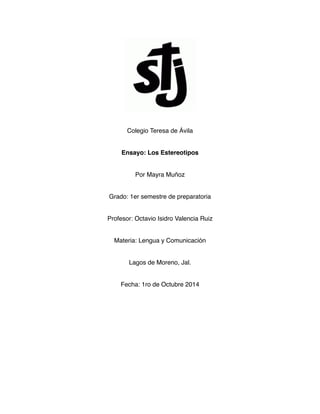 Colegio Teresa de Ávila 
Ensayo: Los Estereotipos 
Por Mayra Muñoz 
Grado: 1er semestre de preparatoria 
Profesor: Octavio Isidro Valencia Ruiz 
Materia: Lengua y Comunicación 
Lagos de Moreno, Jal. 
Fecha: 1ro de Octubre 2014 
 