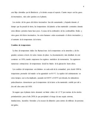 4
este flujo detenidas por la flatulencia y lo demás escapa al espacio. Cuanto mayor son los gases
de invernadero, más calor quedara en el planeta.
Los niveles de los gases del efecto invernadero han ido aumentando y bajando durante el
tiempo que ha pasado la tierra, las temperaturas del planeta se han mantenido constantes durante
estos últimos periodos hasta hace poco. A causa de la combustión de los combustibles fósiles y
otros gases del efecto invernadero, los seres humanos están ocasionando el efecto invernadero y
el aumento de la temperatura de la tierra.
Cambios de temperatura
La lista de temperatura indico las fluctuaciones de la temperatura en la atmosfera y de los
grandes océanos a través de varios tramos de plazo. La documentación más detallada de este
comienzo en 1850, cuando empezaron los registros metódicos de termometría. Se registraron
numerosas estimaciones de temperaturas desde los finales de la glaciación hasta ahora.
Los cambios de temperatura son distintos en cada sede de la comunidad, pero desde 1880 la
temperatura promedio del mundo se ha agrandado en 0.8 °C. La rapidez del calentamiento en
estos tiempos casi se ha duplicado, pasando de 0.02°C a 0.03°C por década, los indicadores
paleoclimaticos demostraron que la temperatura de la tierra se ha mantenido estable por mil a
dos mil años antes del 1850.
Se augura que el planeta tierra alcanzará un límite critico de 1,5 °C por encima de los niveles
preindustriales para el año 2030, lo que precipitará el riesgo de una sequía extrema,
inundaciones, incendios forestales y la escasez de alimentos para cientos de millones de personas
del globo.
 