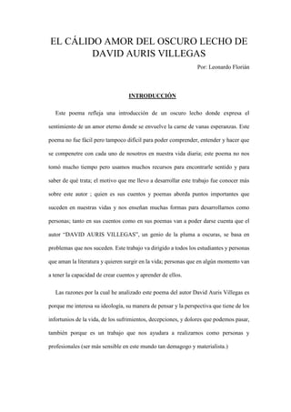 EL CÁLIDO AMOR DEL OSCURO LECHO DE
DAVID AURIS VILLEGAS
Por: Leonardo Florián
INTRODUCCIÓN
Este poema refleja una introducción de un oscuro lecho donde expresa el
sentimiento de un amor eterno donde se envuelve la carne de vanas esperanzas. Este
poema no fue fácil pero tampoco difícil para poder comprender, entender y hacer que
se compenetre con cada uno de nosotros en nuestra vida diaria; este poema no nos
tomó mucho tiempo pero usamos muchos recursos para encontrarle sentido y para
saber de qué trata; el motivo que me llevo a desarrollar este trabajo fue conocer más
sobre este autor ; quien es sus cuentos y poemas aborda puntos importantes que
suceden en nuestras vidas y nos enseñan muchas formas para desarrollarnos como
personas; tanto en sus cuentos como en sus poemas van a poder darse cuenta que el
autor “DAVID AURIS VILLEGAS”, un genio de la pluma a oscuras, se basa en
problemas que nos suceden. Este trabajo va dirigido a todos los estudiantes y personas
que aman la literatura y quieren surgir en la vida; personas que en algún momento van
a tener la capacidad de crear cuentos y aprender de ellos.
Las razones por la cual he analizado este poema del autor David Auris Villegas es
porque me interesa su ideología, su manera de pensar y la perspectiva que tiene de los
infortunios de la vida, de los sufrimientos, decepciones, y dolores que podemos pasar,
también porque es un trabajo que nos ayudara a realizarnos como personas y
profesionales (ser más sensible en este mundo tan demagogo y materialista.)
 