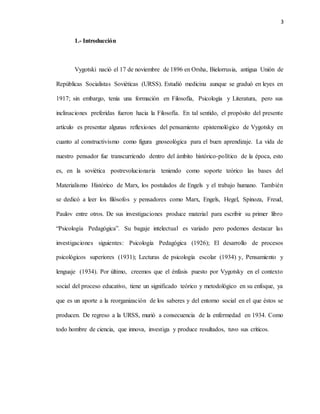3
1.- Introducción
Vygotski nació el 17 de noviembre de 1896 en Orsha, Bielorrusia, antigua Unión de
Repúblicas Socialistas Soviéticas (URSS). Estudió medicina aunque se graduó en leyes en
1917; sin embargo, tenía una formación en Filosofía, Psicología y Literatura, pero sus
inclinaciones preferidas fueron hacia la Filosofía. En tal sentido, el propósito del presente
artículo es presentar algunas reflexiones del pensamiento epistemológico de Vygotsky en
cuanto al constructivismo como figura gnoseológica para el buen aprendizaje. La vida de
nuestro pensador fue transcurriendo dentro del ámbito histórico-político de la época, esto
es, en la soviética postrevolucionaria teniendo como soporte teórico las bases del
Materialismo Histórico de Marx, los postulados de Engels y el trabajo humano. También
se dedicó a leer los filósofos y pensadores como Marx, Engels, Hegel, Spinoza, Freud,
Paulov entre otros. De sus investigaciones produce material para escribir su primer libro
“Psicología Pedagógica”. Su bagaje intelectual es variado pero podemos destacar las
investigaciones siguientes: Psicología Pedagógica (1926); El desarrollo de procesos
psicológicos superiores (1931); Lecturas de psicología escolar (1934) y, Pensamiento y
lenguaje (1934). Por último, creemos que el énfasis puesto por Vygotsky en el contexto
social del proceso educativo, tiene un significado teórico y metodológico en su enfoque, ya
que es un aporte a la reorganización de los saberes y del entorno social en el que éstos se
producen. De regreso a la URSS, murió a consecuencia de la enfermedad en 1934. Como
todo hombre de ciencia, que innova, investiga y produce resultados, tuvo sus críticos.
 