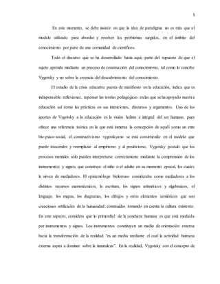 5
En este momento, se debe insistir en que la idea de paradigma no es más que el
modelo utilizado para abordar y resolver los problemas surgidos, en el ámbito del
conocimiento por parte de una comunidad de científicos.
Todo el discurso que se ha desarrollado hasta aquí, parte del supuesto de que el
sujeto aprende mediante un proceso de construcción del conocimiento, tal como lo concibe
Vygotsky y no sobre la creencia del descubrimiento del conocimiento.
El estudio de la crisis educativa puesta de manifiesto en la educación, indica que es
indispensable reflexionar, repensar las teorías pedagógicas en las que se ha apoyado nuestra
educación así como las prácticas en sus intenciones, discursos y argumentos. Uno de los
aportes de Vygotsky a la educación es la visión holista e integral del ser humano, pues
ofrece una referencia teórica en la que está inmersa la concepción de aquél como un ente
bio-psico-social, el constructivismo vygotskyano se está convirtiendo en el modelo que
puede trascender y reemplazar al empirismo y al positivismo, Vygotsky postuló que los
procesos mentales sólo pueden interpretarse correctamente mediante la comprensión de los
instrumentos y signos que construye el niño o el adulto en su momento epocal, los cuales
le sirven de mediadores. El epistemólogo bielorruso consideraba como mediadores a los
distintos recursos memotécnicos, la escritura, los signos aritméticos y algebraicos, el
lenguaje, los mapas, los diagramas, los dibujos y otros elementos semióticos que son
creaciones artificiales de la humanidad construidas tomando en cuenta la cultura existente.
En este aspecto, considera que lo primordial de la conducta humana es que está mediada
por instrumentos y signos. Los instrumentos constituyen un medio de orientación externa
hacia la transformación de la realidad “es un medio mediante el cual la actividad humana
externa aspira a dominar sobre la naturaleza”. En la realidad, Vygotsky con el concepto de
 