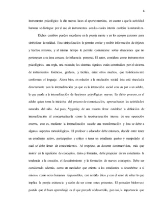 6
instrumento psicológico le dio nuevas luces al aporte marxista, en cuanto a que la actividad
humana se distingue por el uso de instrumentos con los cuales intenta cambiar la naturaleza.
Dichos cambios pueden sucederse en la propia mente y en los apoyos externos para
simbolizar la realidad. Esta simbolización le permite enviar y recibir información de objetos
y hechos remotos, y al mismo tiempo le permite comunicarse sobre situaciones que no
pertenecen a su área cercana de influencia personal. El autor, considera como instrumentos
psicológicos, una regla, una moneda; los sistemas sígnicos están constituidos por el sistema
de instrumentos fonéticos, gráficos, y táctiles, entre otros muchos, que holísticamente
conforman el lenguaje. Ahora bien, en relación a la mediación social, ésta está vinculada
directamente con la internalización ya que es la interacción social con un par o un adulto,
la que ayuda a la internalización de funciones psicológicas nuevas. En dicho proceso, es el
adulto quien toma la iniciativa del proceso de comunicación, aprovechando las actividades
naturales del niño. Así pues, Vygotsky de una manera firme establece la definición de
internalización al conceptualizarla como la reestructuración interna de una operación
externa, esto es, mediante la internalización sucede una transformación y ésta se debe a
algunos aspectos metodológicos. El profesor o educador debe entonces, decidir entre tener
un estudiante activo, participativo y crítico o tener un estudiante pasivo y manipulado al
cual se debe llenar de conocimientos. Al respecto, un docente constructivista, más que
insistir en la repetición de conceptos, datos y fórmulas, debe propiciar en los estudiantes la
tendencia a la creación, el descubrimiento y la formación de nuevos conceptos. Debe ser
considerado además, como un mediador que orienta a los estudiantes a descubrirse a sí
mismos como seres humanos responsables, con sentido ético y con el valor de saber lo que
implica la propia existencia y razón de ser como entes presentes. El pensador bielorruso
postula que el buen aprendizaje es el que precede al desarrollo, por eso, la importancia que
 