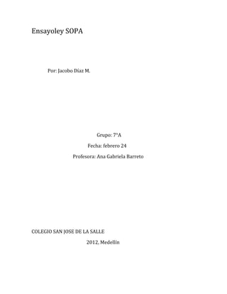 Ensayoley SOPA




      Por: Jacobo Díaz M.




                            Grupo: 7°A

                       Fecha: febrero 24

                 Profesora: Ana Gabriela Barreto




COLEGIO SAN JOSE DE LA SALLE

                       2012, Medellín
 