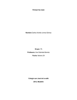 Ensayo ley sopa




Nombre:Carlos Andrés correa Gómez




            Grupo: 7A

  Profesora: Ana Gabriela Barreto

        Fecha: febrero 24




   Colegio san José de la sallé

          2012, Medellín
 