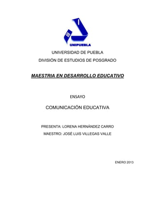 UNIVERSIDAD DE PUEBLA
  DIVISIÓN DE ESTUDIOS DE POSGRADO


MAESTRIA EN DESARROLLO EDUCATIVO



                ENSAYO

     COMUNICACIÓN EDUCATIVA



   PRESENTA: LORENA HERNÁNDEZ CARRO

    MAESTRO: JOSÉ LUIS VILLEGAS VALLE




                                        ENERO 2013
 