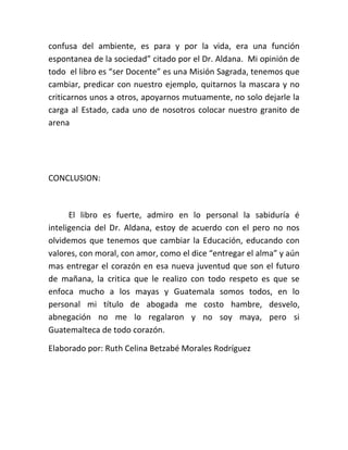 confusa del ambiente, es para y por la vida, era una función
espontanea de la sociedad” citado por el Dr. Aldana. Mi opinión de
todo el libro es “ser Docente” es una Misión Sagrada, tenemos que
cambiar, predicar con nuestro ejemplo, quitarnos la mascara y no
criticarnos unos a otros, apoyarnos mutuamente, no solo dejarle la
carga al Estado, cada uno de nosotros colocar nuestro granito de
arena




CONCLUSION:



      El libro es fuerte, admiro en lo personal la sabiduría é
inteligencia del Dr. Aldana, estoy de acuerdo con el pero no nos
olvidemos que tenemos que cambiar la Educación, educando con
valores, con moral, con amor, como el dice “entregar el alma” y aún
mas entregar el corazón en esa nueva juventud que son el futuro
de mañana, la critica que le realizo con todo respeto es que se
enfoca mucho a los mayas y Guatemala somos todos, en lo
personal mi título de abogada me costo hambre, desvelo,
abnegación no me lo regalaron y no soy maya, pero si
Guatemalteca de todo corazón.

Elaborado por: Ruth Celina Betzabé Morales Rodríguez
 