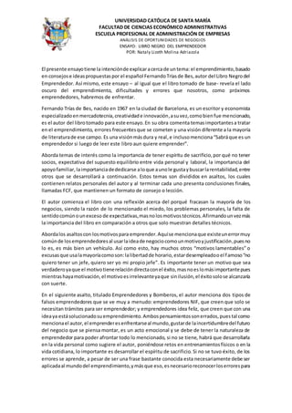 UNIVERSIDAD CATÓLICA DE SANTA MARÍA
FACULTAD DE CIENCIAS ECONÓMICO ADMINISTRATIVAS
ESCUELA PROFESIONAL DE ADMINISTRACIÓN DE EMPRESAS
ANÁLISIS DE OPORTUNIDADES DE NEGOGIOS
ENSAYO: LIBRO NEGRO DEL EMPRENDEDOR
POR: Nataly Lizeth Molina Adriazola
El presente ensayotiene la intenciónde explicaracercade untema: el emprendimiento,basado
en consejose ideaspropuestaspor el español FernandoTríasde Bes,autor del Libro Negrodel
Emprendedor. Así mismo, este ensayo – al igual que el libro tomado de base- revela el lado
oscuro del emprendimiento, dificultades y errores que nosotros, como próximos
emprendedores, habremos de enfrentar.
Fernando Trías de Bes, nacido en 1967 en la ciudad de Barcelona, es un escritor y economista
especializadoenmercadotecnia,creatividade innovación,asuvez,comobienfue mencionado,
es el autor del librotomado para este ensayo.En su obra comenta temasimportantesa tratar
en el emprendimiento, errores frecuentesque se cometen y una visión diferente a la mayoría
de literaturade ese campo. Es una visiónmásdura y real,e inclusomenciona“Sabráque es un
emprendedor si luego de leer este libro aun quiere emprender”.
Aborda temas de interés como la importancia de tener espíritu de sacrificio,por qué no tener
socios, expectativa del supuesto equilibrio entre vida personal y laboral, la importancia del
apoyofamiliar, laimportanciadededicarse aloque aunole gustaybuscarlarentabilidad,entre
otros que se desarrollará a continuación. Estos temas son divididos en asaltos, los cuales
contienen relatos personales del autor y al terminar cada uno presenta conclusiones finales,
llamadas FCF, que mantienen un formato de consejo o lección.
El autor comienza el libro con una reflexión acerca del porqué fracasan la mayoría de los
negocios, siendo la razón de lo mencionado el miedo, los problemas personales, la falta de
sentidocomúnounexceso de expectativas,masnolosmotivostécnicos.Afirmandounvezmás
la importancia del libro en comparación a otros que solo muestran detalles técnicos.
Abordalos asaltoscon losmotivospara emprender.Aquíse mencionaque existeunerrormuy
comúnde losemprendedoresal usarlaideade negociocomounmotivoyjustificación,puesno
lo es, es más bien un vehículo. Así como esto, hay muchos otros “motivos lamentables” o
excusasque usalamayoríacomoson:lalibertadde horario,estardesempleadooel famoso“no
quiero tener un jefe, quiero ser yo mi propio jefe”. Es importante tener un motivo que sea
verdaderoyaque el motivotienerelacióndirectaconel éxito,masnoeslomásimportantepues
mientrashayamotivación,el motivoesirrelevanteyaque sinilusión,el éxitosolose alcanzaría
con suerte.
En el siguiente asalto, titulado Emprendedores y Bomberos, el autor menciona dos tipos de
falsos emprendedores que se ve muy a menudo: emprendedores NIF, que creen que solo se
necesitan trámites para ser emprendedor; y emprendedores idea feliz, que creen que con una
ideaya estásolucionadosuemprendimiento.Ambospensamientossonerrados,puestal como
mencionael autor,el emprenderesenfrentarseal mundo,gustarde laincertidumbredel futuro
del negocio que se piensa montar, es un acto emocional y se debe de tener la naturaleza de
emprendedor para poder afrontar todo lo mencionado, si no se tiene, habrá que desarrollarla
en la vida personal como sugiere el autor, poniéndose retos en entrenamientosfísicos o en la
vida cotidiana, lo importante es desarrollar el espíritu de sacrificio. Si no se tuvo éxito, de los
errores se aprende, a pesar de ser una frase bastante conocida esta necesariamente debe ser
aplicadaal mundodel emprendimiento,ymásque eso,esnecesarioreconocerloserrorespara
 