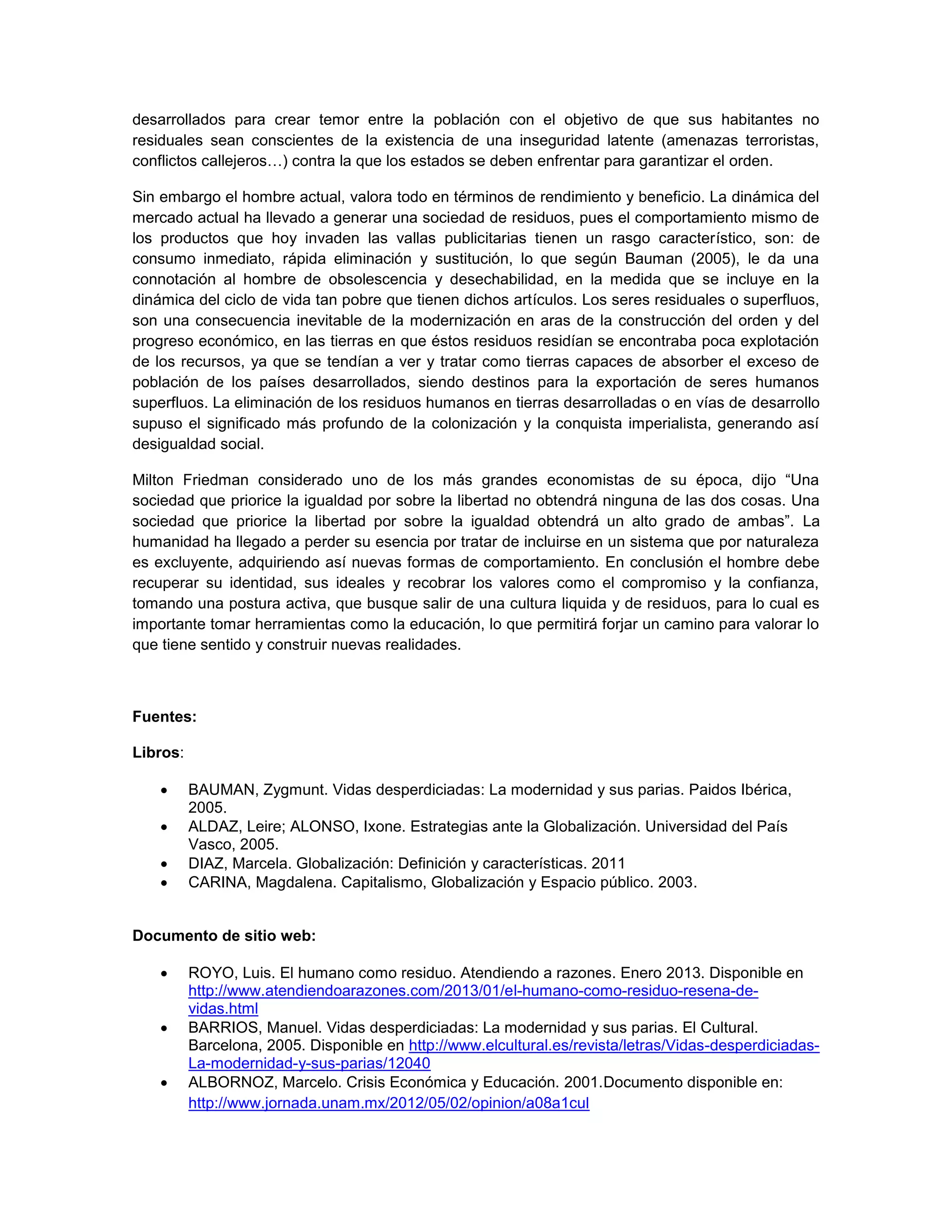 desarrollados para crear temor entre la población con el objetivo de que sus habitantes no residuales sean conscientes de la existencia de una inseguridad latente (amenazas terroristas, conflictos callejeros…) contra la que los estados se deben enfrentar para garantizar el orden. 
Sin embargo el hombre actual, valora todo en términos de rendimiento y beneficio. La dinámica del mercado actual ha llevado a generar una sociedad de residuos, pues el comportamiento mismo de los productos que hoy invaden las vallas publicitarias tienen un rasgo característico, son: de consumo inmediato, rápida eliminación y sustitución, lo que según Bauman (2005), le da una connotación al hombre de obsolescencia y desechabilidad, en la medida que se incluye en la dinámica del ciclo de vida tan pobre que tienen dichos artículos. Los seres residuales o superfluos, son una consecuencia inevitable de la modernización en aras de la construcción del orden y del progreso económico, en las tierras en que éstos residuos residían se encontraba poca explotación de los recursos, ya que se tendían a ver y tratar como tierras capaces de absorber el exceso de población de los países desarrollados, siendo destinos para la exportación de seres humanos superfluos. La eliminación de los residuos humanos en tierras desarrolladas o en vías de desarrollo supuso el significado más profundo de la colonización y la conquista imperialista, generando así desigualdad social. 
Milton Friedman considerado uno de los más grandes economistas de su época, dijo “Una sociedad que priorice la igualdad por sobre la libertad no obtendrá ninguna de las dos cosas. Una sociedad que priorice la libertad por sobre la igualdad obtendrá un alto grado de ambas”. La humanidad ha llegado a perder su esencia por tratar de incluirse en un sistema que por naturaleza es excluyente, adquiriendo así nuevas formas de comportamiento. En conclusión el hombre debe recuperar su identidad, sus ideales y recobrar los valores como el compromiso y la confianza, tomando una postura activa, que busque salir de una cultura liquida y de residuos, para lo cual es importante tomar herramientas como la educación, lo que permitirá forjar un camino para valorar lo que tiene sentido y construir nuevas realidades. 
Fuentes: 
Libros: 
 BAUMAN, Zygmunt. Vidas desperdiciadas: La modernidad y sus parias. Paidos Ibérica, 2005. 
 ALDAZ, Leire; ALONSO, Ixone. Estrategias ante la Globalización. Universidad del País Vasco, 2005. 
 DIAZ, Marcela. Globalización: Definición y características. 2011 
 CARINA, Magdalena. Capitalismo, Globalización y Espacio público. 2003. 
Documento de sitio web: 
 ROYO, Luis. El humano como residuo. Atendiendo a razones. Enero 2013. Disponible en http://www.atendiendoarazones.com/2013/01/el-humano-como-residuo-resena-de- vidas.html 
 BARRIOS, Manuel. Vidas desperdiciadas: La modernidad y sus parias. El Cultural. Barcelona, 2005. Disponible en http://www.elcultural.es/revista/letras/Vidas-desperdiciadas- La-modernidad-y-sus-parias/12040 
 ALBORNOZ, Marcelo. Crisis Económica y Educación. 2001.Documento disponible en: http://www.jornada.unam.mx/2012/05/02/opinion/a08a1cul  