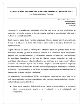 1
LA EDUCACIÓN COMO HERRAMIENTA PARA CAMBIAR ESQUEMAS SOCIALES
Por: Martha Lucía Rosales Fernández
Dime y lo olvido, enséñame y lo recuerdo,
Involúcrame y lo aprendo.
Benjamín Franklin
(1706-1790)
La educación es el elemento socializador primordial para lograr cambios significativos, la
economía y el medio ambiente y de esta manera, contribuir a una sociedad más justa y
contribuir al desarrollo sostenible.
Desde nuestras aulas, desde nuestras asignaturas debemos trabajar con el convencimiento
de que es la educación la forma más eficaz de luchar contra la pobreza y de construir una
equidad duradera.
Surgen entonces una serie de interrogantes- reflexiones desde mi quehacer como docente
de ciencias sociales: ¿puede la educación contribuir a la satisfacción de las necesidades
humanas para lograr el bienestar? ¿Qué podemos hacer los docentes para crear ambientes
de aprendizaje innovadores en los que los alumnos puedan desarrollar un estilo de
aprendizaje más autónomo, más diversificado y que contribuya a un mejor mundo? ¿Cómo
podríamos los profesores ayudar a los alumnos a emplear y aplicar lo aprendido en pro del
desarrollo mundial? ¿Estamos los docentes avanzando pedagógica, metodológica, didáctica,
tecnológica y científicamente a la par de las tendencias globalizadoras y mundializadoras en
las que están inmersos nuestros estudiantes?
De acuerdo con García-Valcárcel (2001), los profesores deben asumir como parte de su
perfil las competencias científico-metodológicas y las competencias para planificar, ejecutar y
evaluar la tarea docente. El profesor:
 Ha de ser un conocedor de la disciplina que imparte, un especialista en el campo del
saber, permanentemente abierto a la investigación y a la actualización del
conocimiento.
 