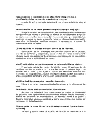 Recopilación de la información sobre el conflicto y las personas, e
identificación de los puntos más importantes a resolver.
      A partir de ahí, el mediador establecerá una primera estrategia sobre el
proceso.

Establecimiento de las líneas generales del proceso (reglas del juego).
      Incluye el acuerdo de confidencialidad, las normas de comportamiento que
hay que observar durante el proceso y las normas de funcionamiento. Empiezan
las reuniones conjuntas, aunque pueden mantenerse otras por separado. Las
reuniones conjuntas persiguen la escucha mutua, el intercambio de información,
externalizar sentimientos, identificar acuerdos y desacuerdos y mejorar la
comunicación entre las partes.

Diseño detallado del proceso mediador e inicio de las sesiones..
       Identificación de las estrategias que permitan avanzar en el proceso,
creación de confianza y cooperación, control de las emociones excesivamente
intensas, ayuda para exteriorizar las emociones, minimización de los estereotipos,
reconocimiento de la legitimidad de las partes


Identificación de los puntos de acuerdo y las incompatibilidades básicas..
        El mediador señala los puntos de interés común. El mediador ha de
identificar también los motivos por los que las partes no pueden llegar a un
acuerdo por sí solas, y las ayuda a superar los obstáculos mediante una
redefinición de los problemas. Algunas incompatibilidades pueden postergarse a
una segunda etapa, para lograr un avance en cuestiones más sencillas.

Visibilizar los intereses ocultos y creación de empatía.
         Educar a las partes para que entiendan las razones y los intereses de las
otras.
Redefinición de las incompatibilidades (reformulación).
       Mediante una serie de técnicas, se replantean los marcos de comprensión
del problema para lograr nuevas aproximaciones, obtener nuevos consensos y
atenuar las posiciones de incompatibilidad. El mediador ayuda a las partes a
desear y desarrollar soluciones creativas, y aporta ideas propias que puedan ser
valorizadas por todas las partes.

Elaboración de un primer bloque de propuestas y acuerdos (generación de
opciones).
         Se crean y evalúan áreas de acuerdo, se reducen los desacuerdos y se
 