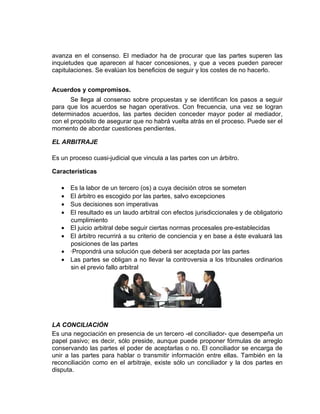 avanza en el consenso. El mediador ha de procurar que las partes superen las
inquietudes que aparecen al hacer concesiones, y que a veces pueden parecer
capitulaciones. Se evalúan los beneficios de seguir y los costes de no hacerlo.


Acuerdos y compromisos.
       Se llega al consenso sobre propuestas y se identifican los pasos a seguir
para que los acuerdos se hagan operativos. Con frecuencia, una vez se logran
determinados acuerdos, las partes deciden conceder mayor poder al mediador,
con el propósito de asegurar que no habrá vuelta atrás en el proceso. Puede ser el
momento de abordar cuestiones pendientes.

EL ARBITRAJE

Es un proceso cuasi-judicial que vincula a las partes con un árbitro.

Características

   •   Es la labor de un tercero (os) a cuya decisión otros se someten
   •   El árbitro es escogido por las partes, salvo excepciones
   •   Sus decisiones son imperativas
   •   El resultado es un laudo arbitral con efectos jurisdiccionales y de obligatorio
       cumplimiento
   •   El juicio arbitral debe seguir ciertas normas procesales pre-establecidas
   •   El árbitro recurrirá a su criterio de conciencia y en base a éste evaluará las
       posiciones de las partes
   •   ·Propondrá una solución que deberá ser aceptada por las partes
   •   Las partes se obligan a no llevar la controversia a los tribunales ordinarios
       sin el previo fallo arbitral




LA CONCILIACIÓN
Es una negociación en presencia de un tercero -el conciliador- que desempeña un
papel pasivo; es decir, sólo preside, aunque puede proponer fórmulas de arreglo
conservando las partes el poder de aceptarlas o no. El conciliador se encarga de
unir a las partes para hablar o transmitir información entre ellas. También en la
reconciliación como en el arbitraje, existe sólo un conciliador y la dos partes en
disputa.
 