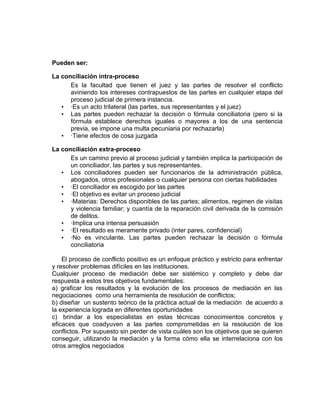 Pueden ser:

La conciliación intra-proceso
      Es la facultad que tienen el juez y las partes de resolver el conflicto
      aviniendo los intereses contrapuestos de las partes en cualquier etapa del
      proceso judicial de primera instancia.
   • ·Es un acto trilateral (las partes, sus representantes y el juez)
   • Las partes pueden rechazar la decisión o fórmula conciliatoria (pero si la
      fórmula establece derechos iguales o mayores a los de una sentencia
      previa, se impone una multa pecuniaria por rechazarla)
   • ·Tiene efectos de cosa juzgada

La conciliación extra-proceso
      Es un camino previo al proceso judicial y también implica la participación de
      un conciliador, las partes y sus representantes.
   • Los conciliadores pueden ser funcionarios de la administración pública,
      abogados, otros profesionales o cualquier persona con ciertas habilidades
   • ·El conciliador es escogido por las partes
   • ·El objetivo es evitar un proceso judicial
   • ·Materias: Derechos disponibles de las partes; alimentos, regimen de visitas
      y violencia familiar; y cuantía de la reparación civil derivada de la comisión
      de delitos.
   • ·Implica una intensa persuasión
   • ·El resultado es meramente privado (inter pares, confidencial)
   • ·No es vinculante. Las partes pueden rechazar la decisión o fórmula
      conciliatoria

    El proceso de conflicto positivo es un enfoque práctico y estricto para enfrentar
y resolver problemas difíciles en las instituciones.
Cualquier proceso de mediación debe ser sistémico y completo y debe dar
respuesta a estos tres objetivos fundamentales:
a) graficar los resultados y la evolución de los procesos de mediación en las
negociaciones como una herramienta de resolución de conflictos;
b) diseñar un sustento teórico de la práctica actual de la mediación de acuerdo a
la experiencia lograda en diferentes oportunidades
c) brindar a los especialistas en estas técnicas conocimientos concretos y
eficaces que coadyuven a las partes comprometidas en la resolución de los
conflictos. Por supuesto sin perder de vista cuáles son los objetivos que se quieren
conseguir, utilizando la mediación y la forma cómo ella se interrelaciona con los
otros arreglos negociados
 