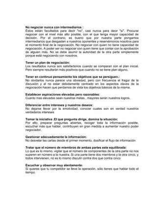 No negociar nunca con intermediarios :
Éstos están facultados para decir "no", casi nunca para decir "sí". Procurar
negociar con el nivel más alto posible, con el que tenga mayor capacidad de
decisión. Por el contrario, es bueno que por nuestra parte pongamos
intermediarios que desgasten a nuestros oponentes y reservémonos nosotros para
el momento final de la negociación. No negociar con quien no tiene capacidad de
negociación. A poder ser no negociar con quien tiene que contar con la aprobación
de alguien más. No se debe asumir la autoridad de la otra parte simplemente
porque está negociando con nosotros.

Tener un plan de negociación:
Los resultados nunca son satisfactorios cuando se comparan con el plan inicial.
Pero siempre resultarán más positivos que cuando no se tiene plan alguno.

Tener en continuo pensamiento los objetivos que se persiguen.:
No olvidarlos nunca parece una obviedad, pero con frecuencia el fragor de la
discusión y el no estar debidamente centrado en los aspectos claves de la
negociación hacen que perdamos de vista los objetivos básicos de la misma.

Establecer aspiraciones elevadas pero razonables:
Cuanto mas elevadas sean nuestras metas , mayores serán nuestros logros.

Diferenciar entre intereses y nuestros deseos:
No dejarse llevar por la emotividad, conocer cuales son en verdad nuestros
verdaderos intereses

Tomar la iniciativa .El que pregunta dirige, domina la situación:
Por ello, preparar preguntas abiertas, recoger toda la información posible,
escuchar más que hablar, contribuyen en gran medida a aumentar nuestro poder
negociador.

Gestionar adecuadamente la información:
No desvelar las cartas desde el primer momento, dosificar el flujo de información

Tratar que el número de miembros de ambas partes este equilibrada:
Lo que es lo mismo, vigilar que el número de componentes de la otra parte no nos
superen en número a la nuestra. Si una parte tiene dos miembros y la otra cinco, y
todos intervienen, no es lo mismo discutir contra dos que contra cinco

Escuchar y observar muy atentamente:
Si quieres que tu competidor se lleve la operación, sólo tienes que hablar todo el
tiempo.
 