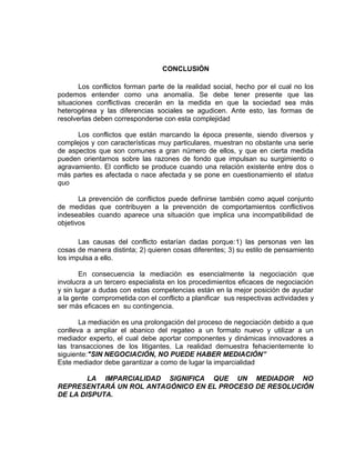 CONCLUSIÓN

       Los conflictos forman parte de la realidad social, hecho por el cual no los
podemos entender como una anomalía. Se debe tener presente que las
situaciones conflictivas crecerán en la medida en que la sociedad sea más
heterogénea y las diferencias sociales se agudicen. Ante esto, las formas de
resolverlas deben corresponderse con esta complejidad

      Los conflictos que están marcando la época presente, siendo diversos y
complejos y con características muy particulares, muestran no obstante una serie
de aspectos que son comunes a gran número de ellos, y que en cierta medida
pueden orientarnos sobre las razones de fondo que impulsan su surgimiento o
agravamiento. El conflicto se produce cuando una relación existente entre dos o
más partes es afectada o nace afectada y se pone en cuestionamiento el status
quo

       La prevención de conflictos puede definirse también como aquel conjunto
de medidas que contribuyen a la prevención de comportamientos conflictivos
indeseables cuando aparece una situación que implica una incompatibilidad de
objetivos

       Las causas del conflicto estarían dadas porque:1) las personas ven las
cosas de manera distinta; 2) quieren cosas diferentes; 3) su estilo de pensamiento
los impulsa a ello.

        En consecuencia la mediación es esencialmente la negociación que
involucra a un tercero especialista en los procedimientos eficaces de negociación
y sin lugar a dudas con estas competencias están en la mejor posición de ayudar
a la gente comprometida con el conflicto a planificar sus respectivas actividades y
ser más eficaces en su contingencia.

       La mediación es una prolongación del proceso de negociación debido a que
conlleva a ampliar el abanico del regateo a un formato nuevo y utilizar a un
mediador experto, el cual debe aportar componentes y dinámicas innovadores a
las transacciones de los litigantes. La realidad demuestra fehacientemente lo
siguiente:"SIN NEGOCIACIÓN, NO PUEDE HABER MEDIACIÓN”
Este mediador debe garantizar a como de lugar la imparcialidad

        LA IMPARCIALIDAD SIGNIFICA QUE UN MEDIADOR NO
REPRESENTARÁ UN ROL ANTAGÓNICO EN EL PROCESO DE RESOLUCIÓN
DE LA DISPUTA.
 