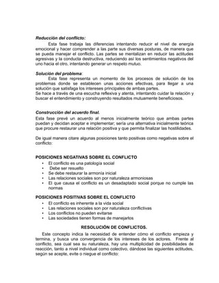 Reducción del conflicto:
      Esta fase trabaja las diferencias intentando reducir el nivel de energía
emocional y hacer comprender a las parte sus diversas posturas, de manera que
se pueda manejar el conflicto. Las partes se mentalizan en reducir las actitudes
agresivas y la conducta destructiva, reduciendo así los sentimientos negativos del
uno hacia el otro, intentando generar un respeto mutuo.

Solución del problema:
       Esta fase representa un momento de los procesos de solución de los
problemas donde se establecen unas acciones efectivas, para llegar a una
solución que satisfaga los intereses principales de ambas partes.
Se hace a través de una escucha reflexiva y atenta, intentando cuidar la relación y
buscar el entendimiento y construyendo resultados mutuamente beneficiosos.


Construcción del acuerdo final.
Esta fase prevé un acuerdo al menos inicialmente teórico que ambas partes
puedan y decidan aceptar e implementar; sería una alternativa inicialmente teórica
que procure restaurar una relación positiva y que permita finalizar las hostilidades.

De igual manera citare algunas posiciones tanto positivas como negativas sobre el
conflicto:


POSICIONES NEGATIVAS SOBRE EL CONFLICTO
  • El conflicto es una patología social
  • Debe ser resuelto
  • Se debe restaurar la armonía inicial
  • Las relaciones sociales son por naturaleza armoniosas
  • El que causa el conflicto es un desadaptado social porque no cumple las
     normas

POSICIONES POSITIVAS SOBRE EL CONFLICTO
  • El conflicto es inherente a la vida social
  • Las relaciones sociales son por naturaleza conflictivas
  • Los conflictos no pueden evitarse
  • Las sociedades tienen formas de manejarlos

                        RESOLUCIÓN DE CONFLICTOS.
   Este concepto indica la necesidad de entender cómo el conflicto empieza y
termina, y busca una convergencia de los intereses de los actores. Frente al
conflicto, sea cual sea su naturaleza, hay una multiplicidad de posibilidades de
reacción, tanto a nivel individual como colectivo, dándose las siguientes actitudes,
según se acepte, evite o niegue el conflicto:
 