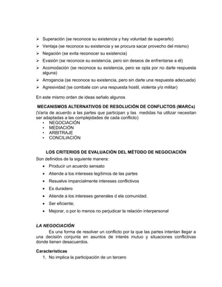  Superación (se reconoce su existencia y hay voluntad de superarlo)
 Ventaja (se reconoce su existencia y se procura sacar provecho del mismo)
 Negación (se evita reconocer su existencia)
 Evasión (se reconoce su existencia, pero sin deseos de enfrentarse a él)
 Acomodación (se reconoce su existencia, pero se opta por no darle respuesta
  alguna)
 Arrogancia (se reconoce su existencia, pero sin darle una respuesta adecuada)
 Agresividad (se combate con una respuesta hostil, violenta y/o militar)

En este mismo orden de ideas señalo algunos

 MECANISMOS ALTERNATIVOS DE RESOLUCIÓN DE CONFLICTOS (MARCs)
(Varía de acuerdo a las partes que participan y las medidas ha utilizar necesitan
ser adaptadas a las complejidades de cada conflicto)
   • NEGOCIACIÓN
   • MEDIACIÓN
   • ARBITRAJE
   • CONCILIACIÓN


     LOS CRITERIOS DE EVALUACIÓN DEL MÉTODO DE NEGOCIACIÓN
Son definidos de la siguiente manera:
   • Producir un acuerdo sensato
   • Atiende a los intereses legítimos de las partes
   • Resuelve imparcialmente intereses conflictivos
   • Es duradero
   • Atiende a los intereses generales d ela comunidad.
   • Ser eficiente;
   • Mejorar, o por lo menos no perjudicar la relación interpersonal


LA NEGOCIACIÓN
      Es una forma de resolver un conflicto por la que las partes intentan llegar a
una decisión conjunta en asuntos de interés mutuo y situaciones conflictivas
donde tienen desacuerdos.

Características
   1. No implica la participación de un tercero
 