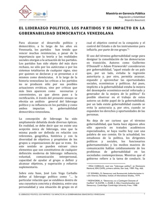 Maestría	
  en	
  Gerencia	
  Pública	
  
                                                                                                                                                                                                                                                                                         Regulación	
  y	
  Volatilidad	
  
                                                                                                                                                                                                                                                                                                                            Alejandro	
  Beaumont	
  
                                                                                                                                                                                                                                                                                                                                                      	
  
EL	
   LIDERAZGO	
   POLITICO,	
   LOS	
   PARTIDOS	
   Y	
   SU	
   IMPACTO	
   EN	
   LA	
  
GOBERNABILIDAD	
  DEMOCRATICA	
  VENEZOLANA 	
  
         	
  
Para	
   alcanzar	
   el	
   desarrollo	
   político	
   y	
  	
                    cual	
   el	
   objetivo	
   central	
   es	
   la	
   conquista	
   y	
   el	
  
democrático,	
   a	
   lo	
   largo	
   de	
   los	
   años	
   en	
                control	
  del	
  Estado	
  o	
  de	
  los	
  instrumentos	
  para	
  
Venezuela,	
   los	
   partidos	
   	
   han	
   tenido	
   que	
                   influirlo,	
  por	
  parte	
  de	
  ese	
  grupo."1	
  
vencer	
   muchas	
   resistencias,	
   a	
   pesar	
   de	
   la	
  
importancia	
   que	
   la	
   teoría	
   y	
   las	
   realidades	
                El	
  uso	
  del	
  término	
  gobernabilidad	
  surge	
  para	
  
sociales	
  otorgan	
  a	
  la	
  actuación	
  de	
  los	
  partidos.	
             designar	
   la	
   consolidación	
   de	
   las	
   democracias	
  
Los	
   partidos	
   han	
   sido	
   objeto	
   del	
   más	
   duro	
             en	
   transición.	
   Autores	
   como	
   Guillermo	
  
rechazo,	
   no	
   sólo	
   por	
   los	
   autócratas	
   o	
   por	
   los	
     O’Donnell2	
   o	
   Adam	
   Przeworski3	
   consideraron	
  
sistemas	
   totalitarios	
   de	
   cualquier	
   signo,	
   sino	
                por	
   gobernabilidad,	
   “aquel	
   estado	
   de	
   un	
   país	
  
por	
   quienes	
   se	
   declaran	
   y	
   se	
   presentan	
   a	
   sí	
       que,	
   por	
   un	
   lado,	
   evitaba	
   la	
   regresión	
  
mismos	
   como	
   demócratas.	
   	
   A	
   lo	
   largo	
   de	
   la	
         autoritaria	
   y,	
   por	
   otro,	
   permitía	
   avanzar,	
  
historia	
   venezolana	
   las	
   críticas	
   a	
   los	
   partidos	
           expandir	
   y	
   aprovechar	
   las	
   oportunidades	
  
no	
   se	
   producen	
   sólo	
   por	
   sus	
   posibles	
                      sociales,	
   económicas	
   y	
   políticas.	
   Así	
   pues,	
  
actuaciones	
   erráticas,	
   sino	
   por	
   críticas	
   que	
                  implícito	
  a	
  la	
  gobernabilidad	
  estaba	
  la	
  mejora	
  
más	
   bien	
   aparecen	
   como	
   	
   necesarias	
   y	
                      del	
   desempeño	
   económico-­‐social	
   reforzado	
   y	
  
convenientes,	
   ya	
   que	
   abren	
   paso	
   a	
   la	
                      generador	
   de	
   la	
   mejora	
   de	
   lo	
   político”	
   Es	
  
rectificación.	
   A	
   través	
   del	
   presente	
   ensayo	
   se	
            posible	
   observar	
   en	
   el	
   trabajo	
   de	
   estos	
  
efectúa	
   un	
   análisis	
   	
   general	
   del	
   liderazgo	
                autores	
   un	
   doble	
   papel	
   de	
   la	
   gobernabilidad;	
  
político	
  y	
  su	
  influencia	
  en	
  los	
  partidos	
  y	
  como	
           por	
   un	
   lado	
   existe	
   gobernabilidad	
   cuando	
   se	
  
ambos	
           impactan	
             la	
       gobernabilidad	
                evita	
   la	
   autocracia	
   y,	
   por	
   otro,	
   cuando	
   se	
  
democrática	
  venezolana.	
                                                        expanden	
  los	
  derechos	
  y	
  oportunidades	
  de	
  las	
  
	
                                                                                  personas.	
  	
  
La	
   concepción	
   de	
   liderazgo	
   ha	
   sido	
  
                                                                                    No	
   deja	
   de	
   ser	
   curioso	
   que	
   el	
   término	
  
ampliamente	
  debatida	
  desde	
  diversas	
  ópticas.	
  
                                                                                    gobernabilidad,	
   que	
   hasta	
   hace	
   algunos	
   años	
  
En	
   realidad,	
   se	
   debe	
   decir	
   que	
   no	
   existe	
   una	
  
                                                                                    sólo	
   aparecía	
   en	
   tratados	
   académicos	
  
acepción	
   única	
   de	
   liderazgo,	
   sino	
   que	
   la	
  
                                                                                    especializados,	
   se	
   haya	
   vuelto	
   hoy	
   casi	
   una	
  
misma	
   puede	
   ser	
   definida	
   en	
   relación	
   con	
  
                                                                                    palabra	
   de	
   uso	
   común.	
   En	
   la	
   actualidad,	
   los	
  
referentes,	
   geográfica,	
   histórica	
   y	
   con	
   la	
  
                                                                                    estudiosos	
   de	
   la	
   política,	
   los	
   dirigentes	
  
diversidad	
   de	
   objetivos	
   y	
   propósitos	
   de	
   los	
  
                                                                                    políticos	
   y	
   sociales,	
   los	
   funcionarios	
  
grupos	
   u	
   organizaciones	
   de	
   que	
   se	
   trate.	
   	
   En	
  
                                                                                    gubernamentales	
   y	
   los	
   medios	
   masivos	
   de	
  
este	
   sentido	
   se	
   pueden	
   extraer	
   cinco	
  
                                                                                    comunicación	
   hablan	
   cotidianamente	
   de	
   los	
  
elementos	
   que	
   son	
   constitutivos	
   de	
   cualquier	
  
                                                                                    problemas	
   de	
   gobernabilidad	
   en	
   las	
  
definición	
   moderna	
   de	
   liderazgo:	
   influencia,	
  
                                                                                    sociedades	
   contemporáneas.	
   Mientras	
   que	
   el	
  
voluntad,	
             comunicación	
                interpersonal,	
  
                                                                                    gobierno	
   refiere	
   a	
   la	
   tarea	
   de	
   conducir,	
   la	
  
capacidad	
   de	
   ayudar	
   al	
   grupo	
   a	
   definir	
   y	
  
alcanzar	
   objetivos,	
   y	
   superación	
   y	
   esfuerzo	
                   	
  	
  	
  	
  	
  	
  	
  	
  	
  	
  	
  	
  	
  	
  	
  	
  	
  	
  	
  	
  	
  	
  	
  	
  	
  	
  	
  	
  	
  	
  	
  	
  	
  	
  	
  	
  	
  	
  	
  	
   	
  	
  	
  	
  	
  	
  	
  	
  	
  	
  	
  	
  	
  	
  	
  	
  	
  	
  	
  	
  
                                                                                    1 VEGA CARBALLO, José Luis: "Liderazgo político", en Diccionario
suplementario.	
  	
                                                                Electoral, IIDH/CAPEL, primera edición, San José, 1989. Pág. 466.

Sobre	
   esta	
   base,	
   José	
   Luis	
   Vega	
   Carballo	
                  2 O’ DONNELL, G. Democracy and Bureaucratic Authoritarianism in

                                                                                    Latin America. Berkeley: Insitute of International Studies, 1979.
define	
   al	
   liderazgo	
   político	
   como	
   "…	
   la	
  
particular	
  relación	
  que	
  se	
  establece	
  dentro	
  de	
                  3 PRZEWORSKI, A. “Democracy as a Contingent Outcome of

una	
  coyuntura	
  concreta	
  y	
  dinámica,	
  entre	
  una	
                    Conflicts”. En ELSTER, J y RUME, S. (Eds.) Constitutionalism and
                                                                                    Democracy. Cambridge: Cambridge University Press. 1988	
  
personalidad	
   y	
   una	
   situación	
   de	
   grupo	
   en	
   el	
  

EL LIDERAZGO POLITICO, LOS PARTIDOS Y SU IMPACTO EN LA GOBERNABILIDAD DEMOCRATICA VENEZOLANA                                                                                                                                                                                                                                                      1

	
  
 