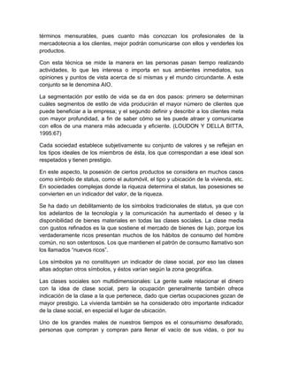 términos mensurables, pues cuanto más conozcan los profesionales de la
mercadotecnia a los clientes, mejor podrán comunicarse con ellos y venderles los
productos.
Con esta técnica se mide la manera en las personas pasan tiempo realizando
actividades, lo que les interesa o importa en sus ambientes inmediatos, sus
opiniones y puntos de vista acerca de sí mismas y el mundo circundante. A este
conjunto se le denomina AIO.
La segmentación por estilo de vida se da en dos pasos: primero se determinan
cuáles segmentos de estilo de vida producirán el mayor número de clientes que
puede beneficiar a la empresa; y el segundo definir y describir a los clientes meta
con mayor profundidad, a fin de saber cómo se les puede atraer y comunicarse
con ellos de una manera más adecuada y eficiente. (LOUDON Y DELLA BITTA,
1995:67)
Cada sociedad establece subjetivamente su conjunto de valores y se reflejan en
los tipos ideales de los miembros de ésta, los que correspondan a ese ideal son
respetados y tienen prestigio.
En este aspecto, la posesión de ciertos productos se considera en muchos casos
como símbolo de status, como el automóvil, el tipo y ubicación de la vivienda, etc.
En sociedades complejas donde la riqueza determina el status, las posesiones se
convierten en un indicador del valor, de la riqueza.
Se ha dado un debilitamiento de los símbolos tradicionales de status, ya que con
los adelantos de la tecnología y la comunicación ha aumentado el deseo y la
disponibilidad de bienes materiales en todas las clases sociales. La clase media
con gustos refinados es la que sostiene el mercado de bienes de lujo, porque los
verdaderamente ricos presentan muchos de los hábitos de consumo del hombre
común, no son ostentosos. Los que mantienen el patrón de consumo llamativo son
los llamados “nuevos ricos”.
Los símbolos ya no constituyen un indicador de clase social, por eso las clases
altas adoptan otros símbolos, y éstos varían según la zona geográfica.
Las clases sociales son multidimensionales: La gente suele relacionar el dinero
con la idea de clase social, pero la ocupación generalmente también ofrece
indicación de la clase a la que pertenece, dado que ciertas ocupaciones gozan de
mayor prestigio. La vivienda también se ha considerado otro importante indicador
de la clase social, en especial el lugar de ubicación.
Uno de los grandes males de nuestros tiempos es el consumismo desaforado,
personas que compran y compran para llenar el vacío de sus vidas, o por su
 