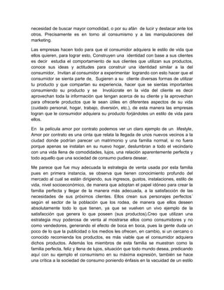 necesidad de buscar mayor comodidad, o por su afán de lucir y destacar ante los
otros. Precisamente es en torno al consumismo y a las manipulaciones del
marketing.
Las empresas hacen todo para que el consumidor adquiera le estilo de vida que
ellos quieren, para lograr esto, Construyen una identidad con base a sus clientes
es decir estudia el comportamiento de sus clientes que utilizan sus productos,
conoce sus ideas y actitudes para construir una identidad similar a la del
consumidor, Invitan al consumidor a experimentar logrando con esto hacer que el
consumidor se sienta parte de, Sugieren a su cliente diversas formas de utilizar
tu producto y que compartan su experiencia, hacer que se sientas importantes
consumiendo su producto y se Involúcrate en la vida del cliente es decir
aprovechan toda la información que tengan acerca de su cliente y la aprovechan
para ofrecerle productos que le sean útiles en diferentes aspectos de su vida
(cuidado personal, hogar, trabajo, diversión, etc.), de esta manera las empresas
logran que le consumidor adquiera su producto forjándoles un estilo de vida para
ellos.
En la película amor por contrato podemos ver un claro ejemplo de un lifestyle,
Amor por contrato es una cinta que relata la llegada de unos nuevos vecinos a la
ciudad donde podrían parecer un matrimonio y una familia normal, si no fuera
porque apenas se instalan en su nuevo hogar, deslumbran a todo el vecindario
con una vida llena de comodidades, lujos, una relación aparentemente perfecta y
todo aquello que una sociedad de consumo pudiera desear.
Me parece que fue muy adecuada la estrategia de venta usada por esta familia
pues en primera instancia, se observa que tienen conocimiento profundo del
mercado al cual se están dirigiendo, sus ingresos, gustos, instalaciones, estilo de
vida, nivel socioeconómico, de manera que adoptan el papel idóneo para crear la
familia perfecta y llegar de la manera más adecuada, a la satisfacción de las
necesidades de sus próximos clientes. Ellos crean sus personajes perfectos´
según el sector de la población que los rodea, de manera que ellos deseen
absolutamente todo lo que tienen, ya que se vuelven un vivo ejemplo de la
satisfacción que genera lo que poseen (sus productos).Creo que utilizan una
estrategia muy poderosa de venta al mostrarse ellos como consumidores y no
como vendedores, generando el efecto de boca en boca, pues la gente duda un
poco de lo que la publicidad o los medios les ofrecen, en cambio, si un cercano o
conocido recomienda los productos, es más viable que el consumidor adquiera
dichos productos. Además los miembros de esta familia se muestran como la
familia perfecta, feliz y llena de lujos, situación que todo mundo desea, predicando
aquí con su ejemplo el consumismo en su máxima expresión, también se hace
una crítica a la sociedad de consumo poniendo énfasis en la vacuidad de un estilo
 