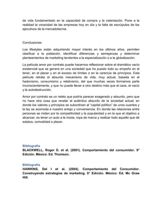 de vida fundamentado en la capacidad de compra y la ostentación. Pone a la
realidad la voracidad de las empresas hoy en día y la falta de escrúpulos de los
ejecutivos de la mercadotecnia.
Conclusiones
Los lifestyles están adquiriendo mayor interés en los últimos años, permiten
clasificar a la población, identificar diferencias y semejanzas y determinar
planteamientos de marketing tendentes a la especialización o a la globalización.
La película amor por contrato puede hacernos reflexionar sobre el dramático vacío
existencial que se genera en una sociedad que ha puesto todo su empeño en el
tener, en el placer y en el exceso de límites o en la carencia de principios. Esta
película retrata el absurdo mecanismo de vida, muy actual, basada en el
hedonismo, consumismo y relativismo, del que muchas veces formamos parte
inconscientemente, y que no puede llevar a otro destino más que al caos, el vacío
y la autodestrucción.
Amor por contrato es un relato que podría parecer exagerado y absurdo, pero que
no hace otra cosa que revelar el auténtico absurdo de la sociedad actual, en
donde los valores y principios se subordinan al “capital político” de unos cuantos y
la ley se acomoda a nuestro antojo y conveniencia. En donde las relaciones entre
personas se miden por la competitividad y la popularidad y en la que el objetivo a
alcanzar, es tener un auto a la moda, ropa de marca y realizar todo aquello que dé
estatus, comodidad o placer.
Bibliografía
BLACKWELL, Roger D. et al. (2001). Comportamiento del consumidor. 9°
Edición. México: Ed. Thomson.
Bibliografía
HAWKINS, Del I et al. (2004). Comportamiento del Consumidor.
Construyendo estrategias de marketing. 9° Edición. México: Ed. Mc Graw
Hill.
 