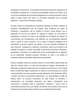 tecnología y la información. El paradigma tradicional de educación magistral se ve
modificado y sustituido por un proceso de aprendizaje continuo para toda la vida,
en el que el estudiante es el principal protagonista de su propia educación. Esto le
exige un papel mucho más activo, un incremento importante de su actividad
autónoma y mayor peso de trabajo en equipo.
De esta manera se desmasifica la enseñanza pasando del tiempo colectivo al
individual. Indudablemente esto ha causado cierta resistencia por parte de
profesores y estudiantes, que se resisten al cambio, donde piensan que el
desarrollo de ese tipo de sistema no asegura la calidad, por otra parte el
aprendizaje a lo largo de la vida, se ha entendido con el objetivo de mejorar los
conocimientos, las competencias y las actitudes con una perspectiva personal,
cívica y social. El nuevo contexto y, por lo tanto, el enfoque estratégico de la
Universidad, promueve cambios que afectan a las tres misiones principales de
ésta: docencia, investigación y extensión universitaria. Cada una de estas lo que
pretende es generar un medio que facilite el desarrollo del proceso enseñanza-
aprendizaje, incrementar la competitividad de las universidades por la captación
de los estudiantes mediante procesos formativos en línea, y así facilitar la
movilidad mediante el portafolio digital para los estudiantes.
Europa y Estados Unidos de América entraron en este cambio desde finales del
siglo XX, América latina y el resto del continente ha seguido introduciendo un
desarrollo crucial para el desarrollo de la sociedad de la información, y por lo tanto
para la Universidad digital, ha generado un vuelco en el conocimiento, así muchas
universidad (53%) ya tienen pasarela de pago electrónico, firma electrónica (30%),
y gestión del flujo de documentos electrónicos y la disponibilidad de sello de
tiempo( 25%). La principal contribución de este ensayo es identificar e
interrelacionar los principales elementos que deben considerarse para
reestructurar y actualizar tanto la universidad a distancia, o virtual, como la
universidad presencial, para que puedan constituirse como factores clave para la
evolución de la sociedad, hacia el ideal de una sociedad del conocimiento.
 