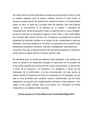Así mismo dentro de este entramado de conexiones que permite el entorno virtual
se analizan aspectos como la relación profesor- alumno en forma virtual, el
docente no puede percibir los sentimientos, estados de ánimo, el comportamiento
grupal, es decir, el saber ser y el saber estar del aprendiz; pero para algunos
autores, es precisamente en la ausencia de un modelo o paradigma de
comportamiento, donde la educación virtual y a distancia tiene su mayor fortaleza,
ya que los alumnos no encuentran a alguien a quien imitar, y por lo tanto deben
ser y sentirse ellos mismos, tal como son. Si estamos convencidos de la urgente
necesidad de profundos cambios en la mayoría de las universidades a distancia
existentes, el principal obstáculo es la actitud y la preparación de una buena parte
del personal universitario (directivos, docentes, investigadores, administradores
y técnicos). Para ello, la debida formación de este personal deberá ser siempre el
primer paso en cualquier plan de innovación parcial o total.
Es importante tener en cuenta que debemos estar dispuestos a los cambios, así
como se señala en la declaración Europea: el crecimiento de la sociedad del
conocimiento depende de la producción de nuevos conocimientos, su transmisión
a través de la educación y la formación y su divulgación a través de las
tecnologías de la conformación y de las comunicaciones, con este escrito se
puede entender la importancia de estar a la vanguardia con la tecnología, ya que
esta es ficha primordial para rediseñar nuestros conocimientos, que de forma
satisfactoria nos servirán para implementarlos y llevarlos a otras personas, a las
cuales se les puede entregar dicho conocimiento son necesidad de tenerla
físicamente en un establecimiento educativo.
Ensayo basado en el Libro Blanco de la Universidad Digital 2010.
 