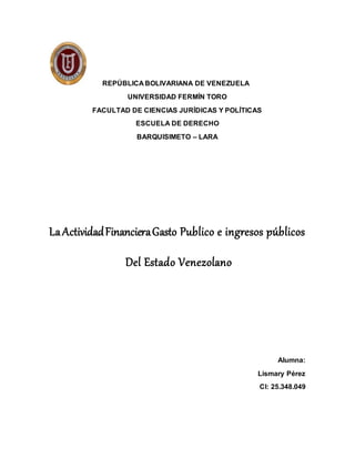 REPÚBLICA BOLIVARIANA DE VENEZUELA
UNIVERSIDAD FERMÍN TORO
FACULTAD DE CIENCIAS JURÍDICAS Y POLÍTICAS
ESCUELA DE DERECHO
BARQUISIMETO – LARA
LaActividadFinancieraGasto Publico e ingresos públicos
Del Estado Venezolano
Alumna:
Lismary Pérez
CI: 25.348.049
 