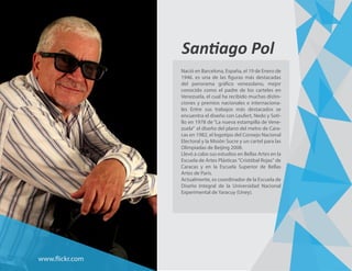 Santiago Pol
Nació en Barcelona, España, el 19 de Enero de
1946. es una de las figuras más destacadas
del panorama gráfico venezolano, mejor
conocido como el padre de los carteles en
Venezuela, el cual ha recibido muchas distin-
ciones y premios nacionales e internaciona-
les Entre sus trabajos más destacados se
encuentra el diseño con Leufert, Nedo y Soti-
llo en 1978 de “La nueva estampilla de Vene-
zuela” el diseño del plano del metro de Cara-
cas en 1982, el logotipo del Consejo Nacional
Electoral y la Misión Sucre y un cartel para las
Olimpiadas de Beijing 2008.
Llevó a cabo sus estudios en Bellas Artes en la
Escuela de Artes Plásticas "Cristóbal Rojas" de
Caracas y en la Escuela Superior de Bellas
Artes de París.
Actualmente, es coordinador de la Escuela de
Diseño Integral de la Universidad Nacional
Experimental de Yaracuy (Uney).
www.flickr.com
 